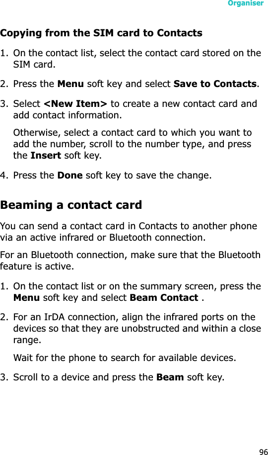 Organiser96Copying from the SIM card to Contacts1. On the contact list, select the contact card stored on the SIM card.2. Press the Menu soft key and select Save to Contacts.3. Select &lt;New Item&gt; to create a new contact card and add contact information.Otherwise, select a contact card to which you want to add the number, scroll to the number type, and press theInsert soft key. 4. Press the Done soft key to save the change.Beaming a contact cardYou can send a contact card in Contacts to another phone via an active infrared or Bluetooth connection.For an Bluetooth connection, make sure that the Bluetooth feature is active.1. On the contact list or on the summary screen, press the Menu soft key and select Beam Contact .2. For an IrDA connection, align the infrared ports on the devices so that they are unobstructed and within a close range.Wait for the phone to search for available devices.3. Scroll to a device and press the Beam soft key.