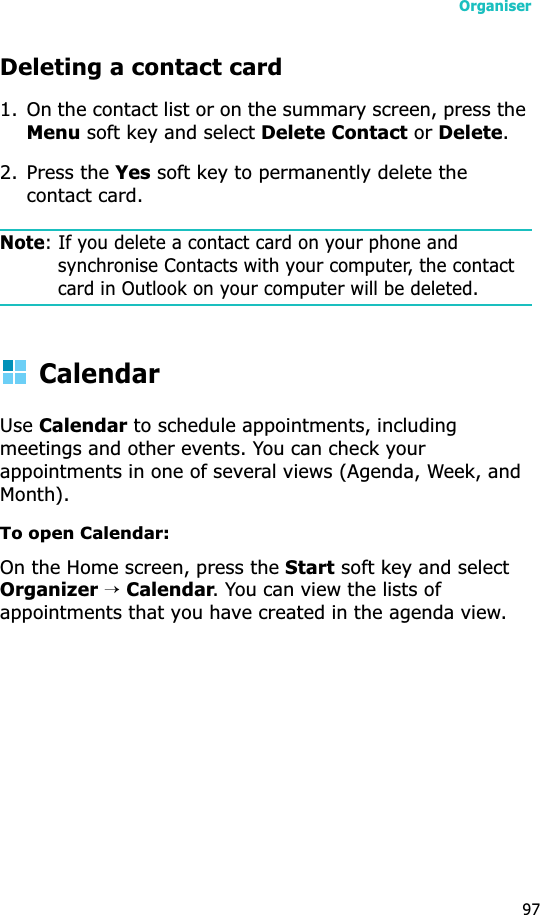 Organiser97Deleting a contact card1. On the contact list or on the summary screen, press the Menu soft key and select Delete Contact or Delete.2. Press the Yes soft key to permanently delete the contact card.Note: If you delete a contact card on your phone and synchronise Contacts with your computer, the contact card in Outlook on your computer will be deleted.CalendarUseCalendar to schedule appointments, including meetings and other events. You can check your appointments in one of several views (Agenda, Week, and Month).To open Calendar:On the Home screen, press the Start soft key and select Organizer→Calendar. You can view the lists of appointments that you have created in the agenda view.