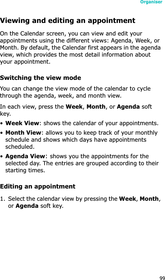 Organiser99Viewing and editing an appointmentOn the Calendar screen, you can view and edit your appointments using the different views: Agenda, Week, or Month. By default, the Calendar first appears in the agenda view, which provides the most detail information about your appointment.Switching the view modeYou can change the view mode of the calendar to cycle through the agenda, week, and month view.In each view, press the Week,Month, or Agenda soft key.•Week View: shows the calendar of your appointments.•Month View: allows you to keep track of your monthly schedule and shows which days have appointments scheduled. •Agenda View:shows you the appointments for the selected day. The entries are grouped according to their starting times.Editing an appointment1. Select the calendar view by pressing the Week,Month,or Agenda soft key.