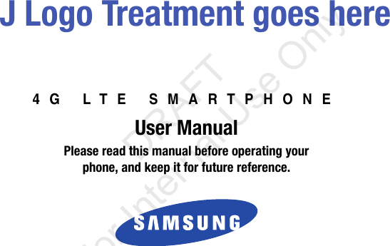 4G LTE SMARTPHONEUser ManualPlease read this manual before operating yourphone, and keep it for future reference. J Logo Treatment goes here“By accessing this document, the recipient agrees and acknowledges that all contents and information in this document (i) are confidential and proprietary information of Samsung (ii) shall be subject to the non-disclosure agreement regarding Project J and (iii) shall not be disclosed by the recipient to any third party. Samsung Proprietary and Confidential” DRAFT For Internal Use Only