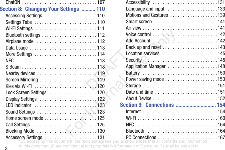 3ChatON .............................. 107Section 8: Changing Your Settings .......... 110AccessingSettings..................... 110SettingsTabs......................... 110Wi-FiSettings ......................... 111Bluetoothsettings ...................... 112Airplanemode ........................ 112DataUsage ........................... 113MoreSettings ......................... 114NFC ................................ 118SBeam.............................. 118Nearbydevices ........................ 119ScreenMirroring ....................... 119KiesviaWi-Fi......................... 120LockScreenSettings ................... 120DisplaySettings ....................... 122LEDindicator ......................... 123SoundSettings ........................ 123Homescreenmode..................... 125CallSettings .......................... 125BlockingMode ........................ 130AccessorySettings..................... 131Accessibility .......................... 131Languageandinput .................... 133MotionsandGestures ................... 139Smartscreen ......................... 141Airview.............................. 141Voicecontrol .......................... 142AddAccount.......................... 142Backupandreset ...................... 143Locationservices ...................... 145Security ............................. 145ApplicationManager .................... 148Battery .............................. 150Powersavingmode..................... 150Storage .............................. 151Dateandtime ......................... 151AboutDevice.......................... 152Section 9: Connections ............................. 154Internet .............................. 154Wi-Fi................................ 160NFC................................. 164Bluetooth ............................ 164PCConnections ........................ 167“By accessing this document, the recipient agrees and acknowledges that all contents and information in this document (i) are confidential and proprietary information of Samsung (ii) shall be subject to the non-disclosure agreement regarding Project J and (iii) shall not be disclosed by the recipient to any third party. Samsung Proprietary and Confidential” DRAFT For Internal Use Only