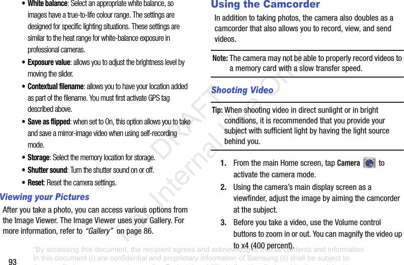 93• White balance: Select an appropriate white balance, so images have a true-to-life colour range. The settings are designed for specific lighting situations. These settings are similar to the heat range for white-balance exposure in professional cameras.•Exposure value: allows you to adjust the brightness level by moving the slider.• Contextual filename: allows you to have your location added as part of the filename. You must first activate GPS tag described above.• Save as flipped: when set to On, this option allows you to take and save a mirror-image video when using self-recording mode.•Storage: Select the memory location for storage.• Shutter sound: Turn the shutter sound on or off.• Reset: Reset the camera settings.Viewing your PicturesAfteryoutakeaphoto,youcanaccessvariousoptionsfromtheImageViewer.TheImageViewerusesyourGallery.Formoreinformation,referto“Gallery”onpage86.Using the CamcorderInadditiontotakingphotos,thecameraalsodoublesasacamcorderthatalsoallowsyoutorecord,view,andsendvideos.Note: Thecameramaynotbeabletoproperlyrecordvideostoamemorycardwithaslowtransferspeed.Shooting VideoTip: Whenshootingvideoindirectsunlightorinbrightconditions,itisrecommendedthatyouprovideyoursubjectwithsufficientlightbyhavingthelightsourcebehindyou.1. FromthemainHomescreen,tapCameratoactivatethecameramode.2. Usingthecamera’smaindisplayscreenasaviewfinder,adjusttheimagebyaimingthecamcorderatthesubject.3. Beforeyoutakeavideo,usetheVolumecontrolbuttonstozoominorout.Youcanmagnifythevideouptox4(400percent).“By accessing this document, the recipient agrees and acknowledges that all contents and information in this document (i) are confidential and proprietary information of Samsung (ii) shall be subject to the non-disclosure agreement regarding Project J and (iii) shall not be disclosed by the recipient to any third party. Samsung Proprietary and Confidential” DRAFT For Internal Use Only