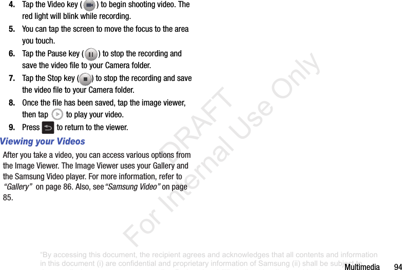 Multimedia944. TaptheVideokey( )tobeginshootingvideo.Theredlightwillblinkwhilerecording.5. Youcantapthescreentomovethefocustotheareayoutouch.6. TapthePausekey( )tostoptherecordingandsavethevideofiletoyourCamerafolder.7. TaptheStopkey( )tostoptherecordingandsavethevideofiletoyourCamerafolder.8. Oncethefilehasbeensaved,taptheimageviewer,thentap toplayyourvideo.9. Press toreturntotheviewer.Viewing your VideosAfteryoutakeavideo,youcanaccessvariousoptionsfromtheImageViewer.TheImageViewerusesyourGalleryandtheSamsungVideoplayer.Formoreinformation,referto“Gallery”onpage86.Also,see“Samsung Video”onpage85.“By accessing this document, the recipient agrees and acknowledges that all contents and information in this document (i) are confidential and proprietary information of Samsung (ii) shall be subject to the non-disclosure agreement regarding Project J and (iii) shall not be disclosed by the recipient to any third party. Samsung Proprietary and Confidential” DRAFT For Internal Use Only