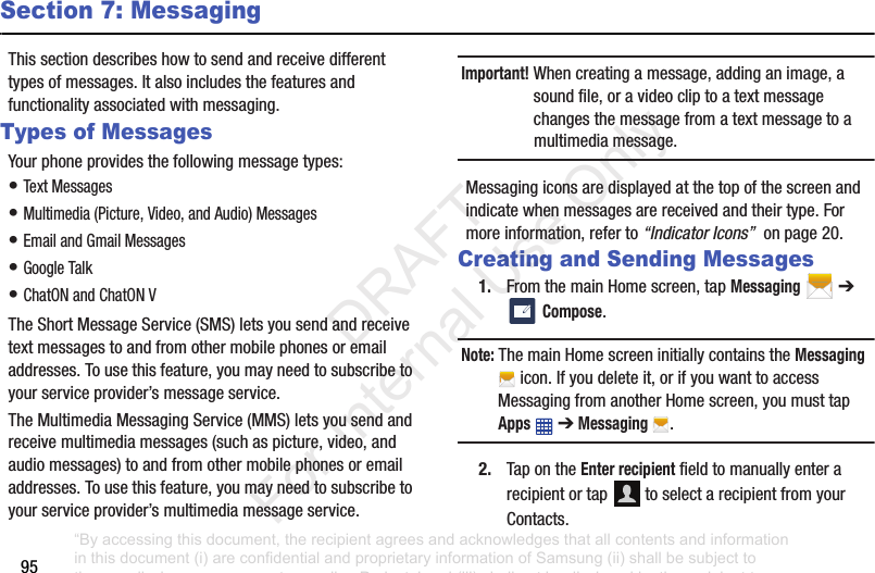 95Section 7: MessagingThissectiondescribeshowtosendandreceivedifferenttypesofmessages.Italsoincludesthefeaturesandfunctionalityassociatedwithmessaging.Types of MessagesYourphoneprovidesthefollowingmessagetypes:•TextMessages•Multimedia(Picture,Video,andAudio)Messages•EmailandGmailMessages•GoogleTalk•ChatONandChatONVTheShortMessageService(SMS)letsyousendandreceivetextmessagestoandfromothermobilephonesoremailaddresses.Tousethisfeature,youmayneedtosubscribetoyourserviceprovider’smessageservice.TheMultimediaMessagingService(MMS)letsyousendandreceivemultimediamessages(suchaspicture,video,andaudiomessages)toandfromothermobilephonesoremailaddresses.Tousethisfeature,youmayneedtosubscribetoyourserviceprovider’smultimediamessageservice.Important! Whencreatingamessage,addinganimage,asoundfile,oravideocliptoatextmessagechangesthemessagefromatextmessagetoamultimediamessage.Messagingiconsaredisplayedatthetopofthescreenandindicatewhenmessagesarereceivedandtheirtype.Formoreinformation,referto“Indicator Icons”onpage20.Creating and Sending Messages1. FromthemainHomescreen,tapMessaging➔ Compose.Note: ThemainHomescreeninitiallycontainstheMessagingicon.Ifyoudeleteit,orifyouwanttoaccessMessagingfromanotherHomescreen,youmusttapApps➔Messaging .2. TapontheEnter recipientfieldtomanuallyenterarecipientortap toselectarecipientfromyourContacts.“By accessing this document, the recipient agrees and acknowledges that all contents and information in this document (i) are confidential and proprietary information of Samsung (ii) shall be subject to the non-disclosure agreement regarding Project J and (iii) shall not be disclosed by the recipient to any third party. Samsung Proprietary and Confidential” DRAFT For Internal Use Only