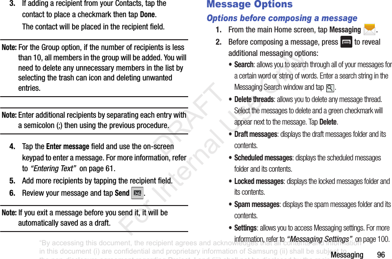 Messaging963. IfaddingarecipientfromyourContacts,tapthecontacttoplaceacheckmarkthentapDone.Thecontactwillbeplacedintherecipientfield.Note: FortheGroupoption,ifthenumberofrecipientsislessthan10,allmembersinthegroupwillbeadded.Youwillneedtodeleteanyunnecessarymembersinthelistbyselectingthetrashcaniconanddeletingunwantedentries.Note: Enteradditionalrecipientsbyseparatingeachentrywithasemicolon(;)thenusingthepreviousprocedure.4. TaptheEnter messagefieldandusetheon-screenkeypadtoenteramessage.Formoreinformation,referto“Entering Text”onpage61.5. Addmorerecipientsbytappingtherecipientfield.6. ReviewyourmessageandtapSend .Note: Ifyouexitamessagebeforeyousendit,itwillbeautomaticallysavedasadraft.Message OptionsOptions before composing a message1. FromthemainHomescreen,tapMessaging.2. Beforecomposingamessage,press torevealadditionalmessagingoptions:•Search: allows you to search through all of your messages for a certain word or string of words. Enter a search string in the Messaging Search window and tap .• Delete threads: allows you to delete any message thread. Select the messages to delete and a green checkmark will appear next to the message. Tap Delete.• Draft messages: displays the draft messages folder and its contents.• Scheduled messages: displays the scheduled messages folder and its contents.• Locked messages: displays the locked messages folder and its contents.• Spam messages: displays the spam messages folder and its contents.•Settings: allows you to access Messaging settings. For more information, refer to “Messaging Settings” on page 100.“By accessing this document, the recipient agrees and acknowledges that all contents and information in this document (i) are confidential and proprietary information of Samsung (ii) shall be subject to the non-disclosure agreement regarding Project J and (iii) shall not be disclosed by the recipient to any third party. Samsung Proprietary and Confidential” DRAFT For Internal Use Only