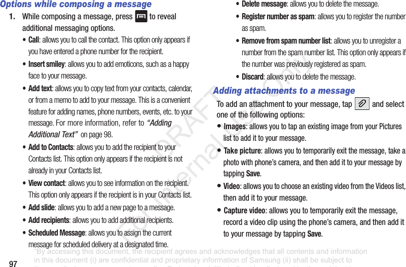 97Options while composing a message1. Whilecomposingamessage,press torevealadditionalmessagingoptions.•Call: allows you to call the contact. This option only appears if you have entered a phone number for the recipient.• Insert smiley: allows you to add emoticons, such as a happy face to your message.•Add text: allows you to copy text from your contacts, calendar, or from a memo to add to your message. This is a convenient feature for adding names, phone numbers, events, etc. to your message. For more information, refer to “Adding Additional Text” on page 98.• Add to Contacts: allows you to add the recipient to your Contacts list. This option only appears if the recipient is not already in your Contacts list.•View contact: allows you to see information on the recipient. This option only appears if the recipient is in your Contacts list.• Add slide: allows you to add a new page to a message.• Add recipients: allows you to add additional recipients.• Scheduled Message: allows you to assign the current message for scheduled delivery at a designated time.• Delete message: allows you to delete the message.• Register number as spam: allows you to register the number as spam.• Remove from spam number list: allows you to unregister a number from the spam number list. This option only appears if the number was previously registered as spam.•Discard: allows you to delete the message.Adding attachments to a messageToaddanattachmenttoyourmessage,tap andselectoneofthefollowingoptions:•Images:allowsyoutotapanexistingimagefromyourPictureslisttoaddittoyourmessage.•Take picture:allowsyoutotemporarilyexitthemessage,takeaphotowithphone’scamera,andthenaddittoyourmessagebytappingSave.•Video:allowsyoutochooseanexistingvideofromtheVideoslist,thenaddittoyourmessage.•Capture video:allowsyoutotemporarilyexitthemessage,recordavideoclipusingthephone’scamera,andthenaddittoyourmessagebytappingSave.“By accessing this document, the recipient agrees and acknowledges that all contents and information in this document (i) are confidential and proprietary information of Samsung (ii) shall be subject to the non-disclosure agreement regarding Project J and (iii) shall not be disclosed by the recipient to any third party. Samsung Proprietary and Confidential” DRAFT For Internal Use Only