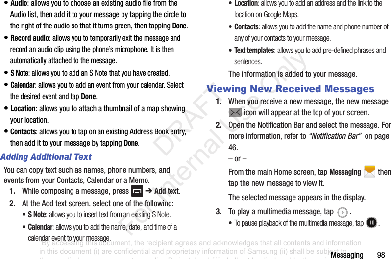 Messaging98•Audio:allowsyoutochooseanexistingaudiofilefromtheAudiolist,thenaddittoyourmessagebytappingthecircletotherightoftheaudiosothatitturnsgreen,thentappingDone.•Record audio:allowsyoutotemporarilyexitthemessageandrecordanaudioclipusingthephone’smicrophone.Itisthenautomaticallyattachedtothemessage.•S Note:allowsyoutoaddanSNotethatyouhavecreated.•Calendar:allowsyoutoaddaneventfromyourcalendar.SelectthedesiredeventandtapDone.•Location:allowsyoutoattachathumbnailofamapshowingyourlocation.•Contacts:allowsyoutotaponanexistingAddressBookentry,thenaddittoyourmessagebytappingDone.Adding Additional TextYoucancopytextsuchasnames,phonenumbers,andeventsfromyourContacts,CalendaroraMemo.1. Whilecomposingamessage,press ➔Add text.2. AttheAddtextscreen,selectoneofthefollowing:•S Note: allows you to insert text from an existing S Note.•Calendar: allows you to add the name, date, and time of a calendar event to your message.•Location: allows you to add an address and the link to the location on Google Maps.•Contacts: allows you to add the name and phone number of any of your contacts to your message.• Text templates: allows you to add pre-defined phrases and sentences.Theinformationisaddedtoyourmessage.Viewing New Received Messages1. Whenyoureceiveanewmessage,thenewmessageiconwillappearatthetopofyourscreen.2. OpentheNotificationBarandselectthemessage.Formoreinformation,referto“Notification Bar”onpage46.–or–FromthemainHomescreen,tapMessagingthentapthenewmessagetoviewit.Theselectedmessageappearsinthedisplay.3. Toplayamultimediamessage,tap .•To pause playback of the multimedia message, tap .“By accessing this document, the recipient agrees and acknowledges that all contents and information in this document (i) are confidential and proprietary information of Samsung (ii) shall be subject to the non-disclosure agreement regarding Project J and (iii) shall not be disclosed by the recipient to any third party. Samsung Proprietary and Confidential” DRAFT For Internal Use Only