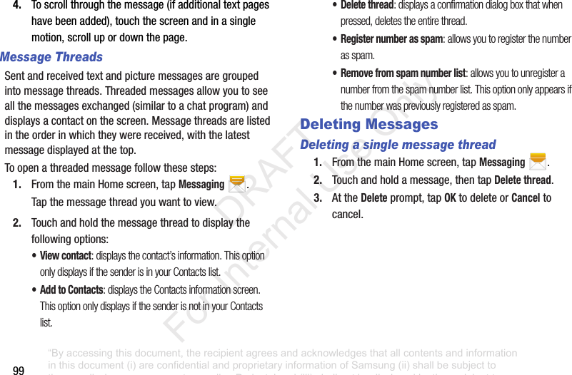 994. Toscrollthroughthemessage(ifadditionaltextpageshavebeenadded),touchthescreenandinasinglemotion,scrollupordownthepage.Message ThreadsSentandreceivedtextandpicturemessagesaregroupedintomessagethreads.Threadedmessagesallowyoutoseeallthemessagesexchanged(similartoachatprogram)anddisplaysacontactonthescreen.Messagethreadsarelistedintheorderinwhichtheywerereceived,withthelatestmessagedisplayedatthetop.Toopenathreadedmessagefollowthesesteps:1. FromthemainHomescreen,tapMessaging.Tapthemessagethreadyouwanttoview.2. Touchandholdthemessagethreadtodisplaythefollowingoptions:•View contact: displays the contact’s information. This option only displays if the sender is in your Contacts list.• Add to Contacts: displays the Contacts information screen. This option only displays if the sender is not in your Contacts list.• Delete thread: displays a confirmation dialog box that when pressed, deletes the entire thread.• Register number as spam: allows you to register the number as spam.• Remove from spam number list: allows you to unregister a number from the spam number list. This option only appears if the number was previously registered as spam.Deleting MessagesDeleting a single message thread1. FromthemainHomescreen,tapMessaging.2. Touchandholdamessage,thentapDelete thread.3. AttheDeleteprompt,tapOKtodeleteorCanceltocancel.“By accessing this document, the recipient agrees and acknowledges that all contents and information in this document (i) are confidential and proprietary information of Samsung (ii) shall be subject to the non-disclosure agreement regarding Project J and (iii) shall not be disclosed by the recipient to any third party. Samsung Proprietary and Confidential” DRAFT For Internal Use Only