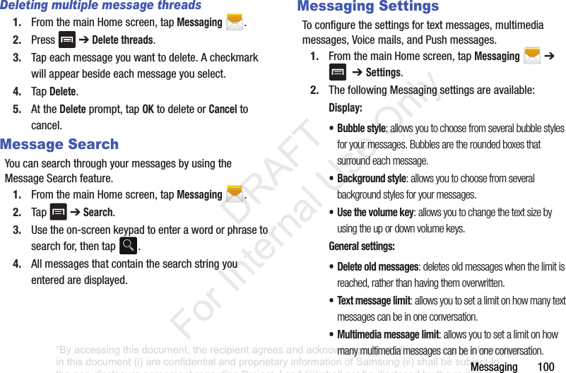 Messaging100Deleting multiple message threads1. FromthemainHomescreen,tapMessaging.2. Press ➔Delete threads.3. Tapeachmessageyouwanttodelete.Acheckmarkwillappearbesideeachmessageyouselect.4. TapDelete.5. AttheDeleteprompt,tapOKtodeleteorCanceltocancel.Message SearchYoucansearchthroughyourmessagesbyusingtheMessageSearchfeature.1. FromthemainHomescreen,tapMessaging.2. Tap ➔Search.3. Usetheon-screenkeypadtoenterawordorphrasetosearchfor,thentap .4. Allmessagesthatcontainthesearchstringyouenteredaredisplayed.Messaging SettingsToconfigurethesettingsfortextmessages,multimediamessages,Voicemails,andPushmessages.1. FromthemainHomescreen,tapMessaging➔➔ Settings.2. ThefollowingMessagingsettingsareavailable:Display:• Bubble style: allows you to choose from several bubble styles for your messages. Bubbles are the rounded boxes that surround each message.• Background style: allows you to choose from several background styles for your messages.•Use the volume key: allows you to change the text size by using the up or down volume keys.General settings:• Delete old messages: deletes old messages when the limit is reached, rather than having them overwritten.• Text message limit: allows you to set a limit on how many text messages can be in one conversation.• Multimedia message limit: allows you to set a limit on how many multimedia messages can be in one conversation.“By accessing this document, the recipient agrees and acknowledges that all contents and information in this document (i) are confidential and proprietary information of Samsung (ii) shall be subject to the non-disclosure agreement regarding Project J and (iii) shall not be disclosed by the recipient to any third party. Samsung Proprietary and Confidential” DRAFT For Internal Use Only