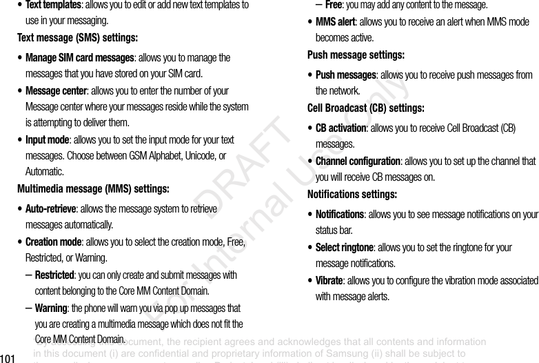 101• Text templates: allows you to edit or add new text templates to use in your messaging.Text message (SMS) settings:• Manage SIM card messages: allows you to manage the messages that you have stored on your SIM card.• Message center: allows you to enter the number of your Message center where your messages reside while the system is attempting to deliver them.• Input mode: allows you to set the input mode for your text messages. Choose between GSM Alphabet, Unicode, or Automatic.Multimedia message (MMS) settings:•Auto-retrieve: allows the message system to retrieve messages automatically.•Creation mode: allows you to select the creation mode, Free, Restricted, or Warning.–Restricted: you can only create and submit messages with content belonging to the Core MM Content Domain.–Warning: the phone will warn you via pop up messages that you are creating a multimedia message which does not fit the Core MM Content Domain.–Free: you may add any content to the message.•MMS alert: allows you to receive an alert when MMS mode becomes active.Push message settings:• Push messages: allows you to receive push messages from the network.Cell Broadcast (CB) settings:• CB activation: allows you to receive Cell Broadcast (CB) messages.• Channel configuration: allows you to set up the channel that you will receive CB messages on.Notifications settings:• Notifications: allows you to see message notifications on your status bar.• Select ringtone: allows you to set the ringtone for your message notifications.•Vibrate: allows you to configure the vibration mode associated with message alerts.“By accessing this document, the recipient agrees and acknowledges that all contents and information in this document (i) are confidential and proprietary information of Samsung (ii) shall be subject to the non-disclosure agreement regarding Project J and (iii) shall not be disclosed by the recipient to any third party. Samsung Proprietary and Confidential” DRAFT For Internal Use Only