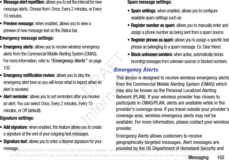 Messaging102• Message alert repetition: allows you to set the interval for new message alerts. Choose from: Once, Every 2 minutes, or Every 10 minutes.• Preview message: when enabled, allows you to view a preview of new message text on the Status bar.Emergency message settings:•Emergency alerts: allows you to receive wireless emergency alerts from the Commercial Mobile Alerting System (CMAS). For more information, refer to “Emergency Alerts” on page 102.• Emergency notification review: allows you to play the emergency alert tone so you will know what to expect when an alert is received.• Alert reminder: allows you to set reminders after you receive an alert. You can select Once, Every 2 minutes, Every 15 minutes, or Off (default).Signature settings:• Add signature: when enabled, this feature allows you to create a signature at the end of your outgoing text messages.• Signature text: allows you to enter a desired signature for your message.Spam message settings:• Spam settings: when enabled, allows you to configure available spam settings such as:• Register number as spam: allows you to manually enter and assign a phone number as being sent from a spam source.• Register phrase as spam: allows you to assign a specific text phrase as belonging to a spam message. Ex: Dear friend.• Block unknown senders: when active, automatically blocks incoming messages from unknown sources or blocked numbers.Emergency AlertsThisdeviceisdesignedtoreceivewirelessemergencyalertsfromtheCommercialMobileAlertingSystem(CMAS)whichmayalsobeknownasthePersonalLocalizedAlertingNetwork(PLAN).IfyourwirelessproviderhaschosentoparticipateinCMAS/PLAN,alertsareavailablewhileintheprovider'scoveragearea.Ifyoutraveloutsideyourprovider'scoveragearea,wirelessemergencyalertsmaynotbeavailable.Formoreinformation,pleasecontactyourwirelessprovider.EmergencyAlertsallowscustomerstoreceivegeographically-targetedmessages.AlertmessagesareprovidedbytheUSDepartmentofHomelandSecurityand“By accessing this document, the recipient agrees and acknowledges that all contents and information in this document (i) are confidential and proprietary information of Samsung (ii) shall be subject to the non-disclosure agreement regarding Project J and (iii) shall not be disclosed by the recipient to any third party. Samsung Proprietary and Confidential” DRAFT For Internal Use Only