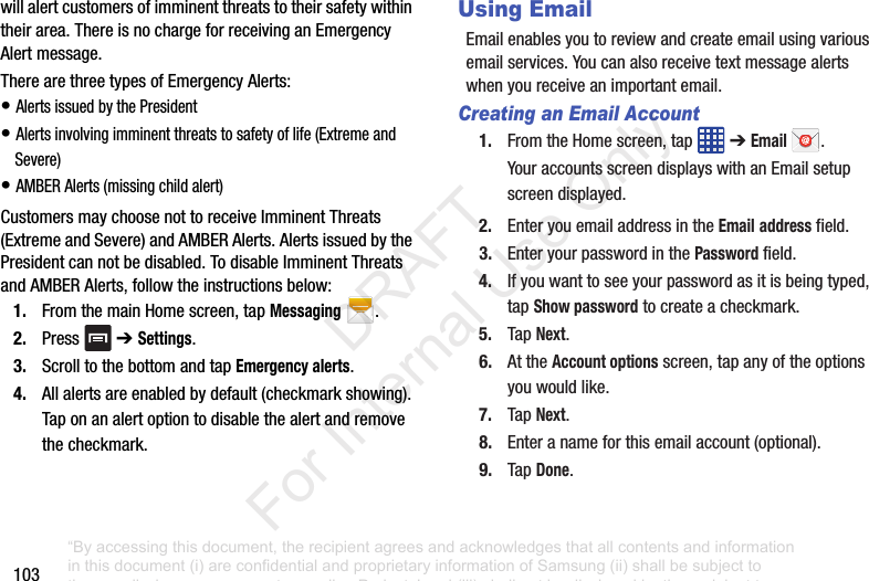 103willalertcustomersofimminentthreatstotheirsafetywithintheirarea.ThereisnochargeforreceivinganEmergencyAlertmessage.TherearethreetypesofEmergencyAlerts:•AlertsissuedbythePresident•Alertsinvolvingimminentthreatstosafetyoflife(ExtremeandSevere)•AMBERAlerts(missingchildalert)CustomersmaychoosenottoreceiveImminentThreats(ExtremeandSevere)andAMBERAlerts.AlertsissuedbythePresidentcannotbedisabled.TodisableImminentThreatsandAMBERAlerts,followtheinstructionsbelow:1. FromthemainHomescreen,tapMessaging.2. Press ➔ Settings.3. ScrolltothebottomandtapEmergency alerts.4. Allalertsareenabledbydefault(checkmarkshowing).Taponanalertoptiontodisablethealertandremovethecheckmark.Using EmailEmailenablesyoutoreviewandcreateemailusingvariousemailservices.Youcanalsoreceivetextmessagealertswhenyoureceiveanimportantemail.Creating an Email Account1. FromtheHomescreen,tap ➔Email .YouraccountsscreendisplayswithanEmailsetupscreendisplayed.2. EnteryouemailaddressintheEmailaddressfield.3. EnteryourpasswordinthePasswordfield.4. Ifyouwanttoseeyourpasswordasitisbeingtyped,tapShow passwordtocreateacheckmark.5. TapNext.6. AttheAccount optionsscreen,tapanyoftheoptionsyouwouldlike.7. TapNext.8. Enteranameforthisemailaccount(optional).9. TapDone.“By accessing this document, the recipient agrees and acknowledges that all contents and information in this document (i) are confidential and proprietary information of Samsung (ii) shall be subject to the non-disclosure agreement regarding Project J and (iii) shall not be disclosed by the recipient to any third party. Samsung Proprietary and Confidential” DRAFT For Internal Use Only