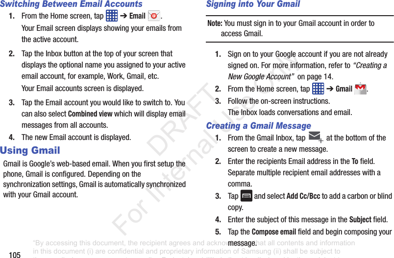 105Switching Between Email Accounts1. FromtheHomescreen,tap ➔Email.YourEmailscreendisplaysshowingyouremailsfromtheactiveaccount.2. TaptheInboxbuttonatthetopofyourscreenthatdisplaystheoptionalnameyouassignedtoyouractiveemailaccount,forexample,Work,Gmail,etc.YourEmailaccountsscreenisdisplayed.3. TaptheEmailaccountyouwouldliketoswitchto.YoucanalsoselectCombined viewwhichwilldisplayemailmessagesfromallaccounts.4. ThenewEmailaccountisdisplayed.Using GmailGmailisGoogle’sweb-basedemail.Whenyoufirstsetupthephone,Gmailisconfigured.Dependingonthesynchronizationsettings,GmailisautomaticallysynchronizedwithyourGmailaccount.Signing into Your GmailNote: YoumustsignintoyourGmailaccountinordertoaccessGmail.1. SignontoyourGoogleaccountifyouarenotalreadysignedon.Formoreinformation,referto“Creating a New Google Account”onpage14.2. FromtheHomescreen,tap ➔Gmail .3. Followtheon-screeninstructions.TheInboxloadsconversationsandemail.Creating a Gmail Message1. FromtheGmailInbox,tap atthebottomofthescreentocreateanewmessage.2. EntertherecipientsEmailaddressintheTofield.Separatemultiplerecipientemailaddresseswithacomma.3. Tap andselectAdd Cc/Bcctoaddacarbonorblindcopy.4. EnterthesubjectofthismessageintheSubjectfield.5. TaptheCompose emailfieldandbegincomposingyourmessage.“By accessing this document, the recipient agrees and acknowledges that all contents and information in this document (i) are confidential and proprietary information of Samsung (ii) shall be subject to the non-disclosure agreement regarding Project J and (iii) shall not be disclosed by the recipient to any third party. Samsung Proprietary and Confidential” DRAFT For Internal Use Only