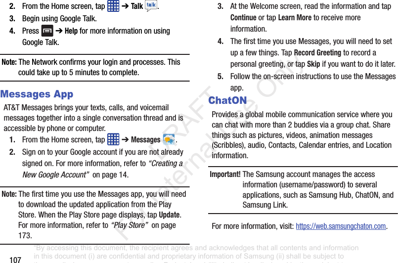 1072. FromtheHomescreen,tap ➔Talk .3. BeginusingGoogleTalk.4. Press ➔Help formoreinformationonusingGoogleTalk.Note: TheNetworkconfirmsyourloginandprocesses.Thiscouldtakeupto5minutestocomplete.Messages AppAT&TMessagesbringsyourtexts,calls,andvoicemailmessagestogetherintoasingleconversationthreadandisaccessiblebyphoneorcomputer.1. FromtheHomescreen,tap ➔Messages .2. SignontoyourGoogleaccountifyouarenotalreadysignedon.Formoreinformation,referto“Creating a New Google Account”onpage14.Note: ThefirsttimeyouusetheMessagesapp,youwillneedtodownloadtheupdatedapplicationfromthePlayStore.WhenthePlayStorepagedisplays,tapUpdate.Formoreinformation,referto“Play Store”onpage173.3. AttheWelcomescreen,readtheinformationandtapContinueortapLearn Moretoreceivemoreinformation.4. ThefirsttimeyouuseMessages,youwillneedtosetupafewthings.TapRecord Greetingtorecordapersonalgreeting,ortapSkipifyouwanttodoitlater.5. Followtheon-screeninstructionstousetheMessagesapp.ChatONProvidesaglobalmobilecommunicationservicewhereyoucanchatwithmorethan2buddiesviaagroupchat.Sharethingssuchaspictures,videos,animationmessages(Scribbles),audio,Contacts,Calendarentries,andLocationinformation.Important! TheSamsungaccountmanagestheaccessinformation(username/password)toseveralapplications,suchasSamsungHub,ChatON,andSamsungLink.Formoreinformation,visit:https://web.samsungchaton.com.“By accessing this document, the recipient agrees and acknowledges that all contents and information in this document (i) are confidential and proprietary information of Samsung (ii) shall be subject to the non-disclosure agreement regarding Project J and (iii) shall not be disclosed by the recipient to any third party. Samsung Proprietary and Confidential” DRAFT For Internal Use Only