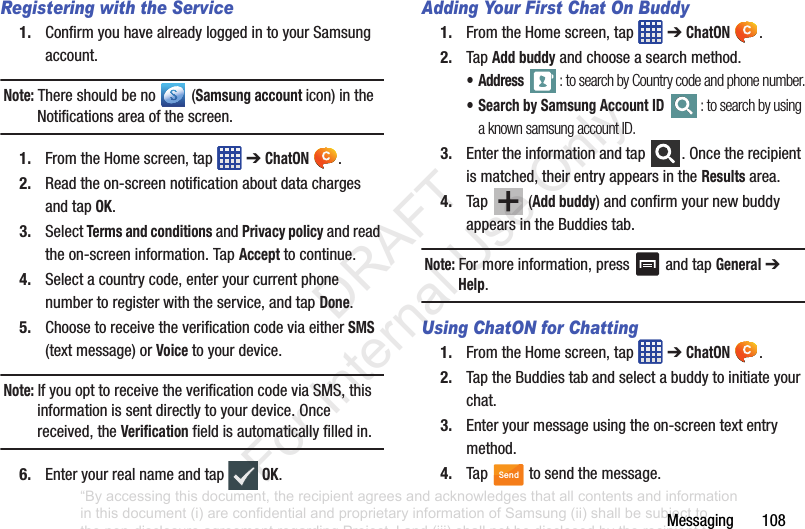 Messaging108Registering with the Service1. ConfirmyouhavealreadyloggedintoyourSamsungaccount.Note: Thereshouldbeno (Samsung account icon)intheNotificationsareaofthescreen.1. FromtheHomescreen,tap ➔ChatON .2. Readtheon-screennotificationaboutdatachargesandtapOK.3. SelectTerms and conditionsandPrivacy policyandreadtheon-screeninformation.TapAccepttocontinue.4. Selectacountrycode,enteryourcurrentphonenumbertoregisterwiththeservice,andtapDone.5. ChoosetoreceivetheverificationcodeviaeitherSMS(textmessage)orVoicetoyourdevice.Note: IfyouopttoreceivetheverificationcodeviaSMS,thisinformationissentdirectlytoyourdevice.Oncereceived,theVerificationfieldisautomaticallyfilledin.6. Enteryourrealnameandtap OK.Adding Your First Chat On Buddy1. FromtheHomescreen,tap ➔ChatON .2. TapAdd buddyandchooseasearchmethod.•Address : to search by Country code and phone number.• Search by Samsung Account ID : to search by using a known samsung account ID.3. Entertheinformationandtap .Oncetherecipientismatched,theirentryappearsintheResultsarea.4. Tap (Add buddy)andconfirmyournewbuddyappearsintheBuddiestab.Note: Formoreinformation,press andtapGeneral➔Help.Using ChatON for Chatting1. FromtheHomescreen,tap ➔ChatON .2. TaptheBuddiestabandselectabuddytoinitiateyourchat.3. Enteryourmessageusingtheon-screentextentrymethod.4. Tap tosendthemessage.Send“By accessing this document, the recipient agrees and acknowledges that all contents and information in this document (i) are confidential and proprietary information of Samsung (ii) shall be subject to the non-disclosure agreement regarding Project J and (iii) shall not be disclosed by the recipient to any third party. Samsung Proprietary and Confidential” DRAFT For Internal Use Only