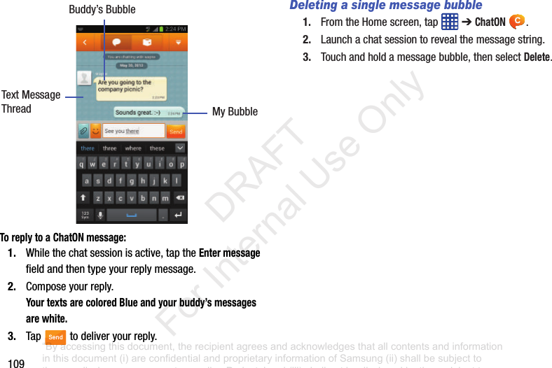 109To reply to a ChatON message:1. Whilethechatsessionisactive,taptheEnter messagefieldandthentypeyourreplymessage.2. Composeyourreply.Your texts are colored Blue and your buddy’s messages are white.3. Tap todeliveryourreply.Deleting a single message bubble1. FromtheHomescreen,tap ➔ChatON .2. Launchachatsessiontorevealthemessagestring.3. Touchandholdamessagebubble,thenselectDelete.Buddy’sBubbleMyBubbleTextMessageThreadSend“By accessing this document, the recipient agrees and acknowledges that all contents and information in this document (i) are confidential and proprietary information of Samsung (ii) shall be subject to the non-disclosure agreement regarding Project J and (iii) shall not be disclosed by the recipient to any third party. Samsung Proprietary and Confidential” DRAFT For Internal Use Only