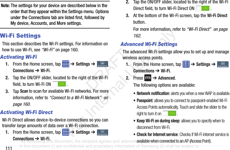 111Note: ThesettingsforyourdevicearedescribedbelowintheorderthattheyappearwithintheSettingsmenu.OptionsundertheConnectionstabarelistedfirst,followedbyMydevice,Accounts,andMoresettings.Wi-Fi SettingsThissectiondescribestheWi-Fisettings.ForinformationonhowtouseWi-Fi,see“Wi-Fi”onpage 160.Activating Wi-Fi1. FromtheHomescreen,tap ➔ Settings➔ Connections➔ Wi-Fi.2. TaptheON/OFFslider,locatedtotherightoftheWi-Fifield,toturnWi-FiON .3. TapScantoscanforavailableWi-Finetworks.Formoreinformation,referto“Connect to a Wi-Fi Network” on page 160.Activating Wi-Fi DirectWi-FiDirectallowsdevice-to-deviceconnectionssoyoucantransferlargeamountsofdataoveraWi-Ficonnection.1. FromtheHomescreen,tap ➔ Settings➔ Connections ➔ Wi-Fi.2. TaptheON/OFFslider,locatedtotherightoftheWi-FiDirectfield,toturnWi-FiDirectON .3. AtthebottomoftheWi-Fiscreen,taptheWi-Fi Direct button.Formoreinformation,referto“Wi-Fi Direct” on page 162.Advanced Wi-Fi SettingsTheadvancedWi-Fisettingsallowyoutosetupandmanagewirelessaccesspoints.1. FromtheHomescreen,tap ➔ Settings ➔ Connections ➔ Wi-Fi.2. Press ➔ Advanced.Thefollowingoptionsareavailable:• Network notification: alerts you when a new WAP is available.• Passpoint: allows you to connect to passpoint-enabled Wi-Fi Access Points automatically. Touch and slide the slider to the right to turn it on .• Keep Wi-Fi on during sleep: allows you to specify when to disconnect from Wi-Fi.• Check for Internet service: Checks if Wi-Fi internet service is available when connected to an AP (Access Point).“By accessing this document, the recipient agrees and acknowledges that all contents and information in this document (i) are confidential and proprietary information of Samsung (ii) shall be subject to the non-disclosure agreement regarding Project J and (iii) shall not be disclosed by the recipient to any third party. Samsung Proprietary and Confidential” DRAFT For Internal Use Only