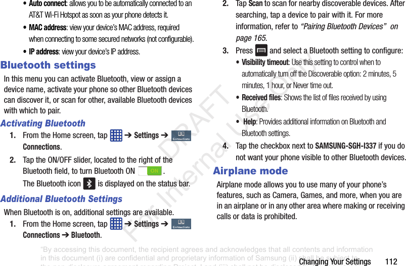 ChangingYourSettings112•Auto connect: allows you to be automatically connected to an AT&T Wi-Fi Hotspot as soon as your phone detects it.•MAC address: view your device’s MAC address, required when connecting to some secured networks (not configurable).•IP address: view your device’s IP address.Bluetooth settingsInthismenuyoucanactivateBluetooth,vieworassignadevicename,activateyourphonesootherBluetoothdevicescandiscoverit,orscanforother,availableBluetoothdeviceswithwhichtopair.Activating Bluetooth1. FromtheHomescreen,tap ➔ Settings➔ Connections.2. TaptheON/OFFslider,locatedtotherightoftheBluetoothfield,toturnBluetoothON .TheBluetoothicon isdisplayedonthestatusbar.Additional Bluetooth SettingsWhenBluetoothison,additionalsettingsareavailable.1. FromtheHomescreen,tap ➔ Settings➔ Connections ➔ Bluetooth.2. TapScantoscanfornearbydiscoverabledevices.Aftersearching,tapadevicetopairwithit.Formoreinformation,referto“Pairing Bluetooth Devices” on page 165.3. Press andselectaBluetoothsettingtoconfigure:• Visibility timeout: Use this setting to control when to automatically turn off the Discoverable option: 2 minutes, 5 minutes, 1 hour, or Never time out.• Received files: Shows the list of files received by using Bluetooth.• Help: Provides additional information on Bluetooth and Bluetooth settings.4. TapthecheckboxnexttoSAMSUNG-SGH-I337ifyoudonotwantyourphonevisibletootherBluetoothdevices.Airplane modeAirplanemodeallowsyoutousemanyofyourphone’sfeatures,suchasCamera,Games,andmore,whenyouareinanairplaneorinanyotherareawheremakingorreceivingcallsordataisprohibited.“By accessing this document, the recipient agrees and acknowledges that all contents and information in this document (i) are confidential and proprietary information of Samsung (ii) shall be subject to the non-disclosure agreement regarding Project J and (iii) shall not be disclosed by the recipient to any third party. Samsung Proprietary and Confidential” DRAFT For Internal Use Only