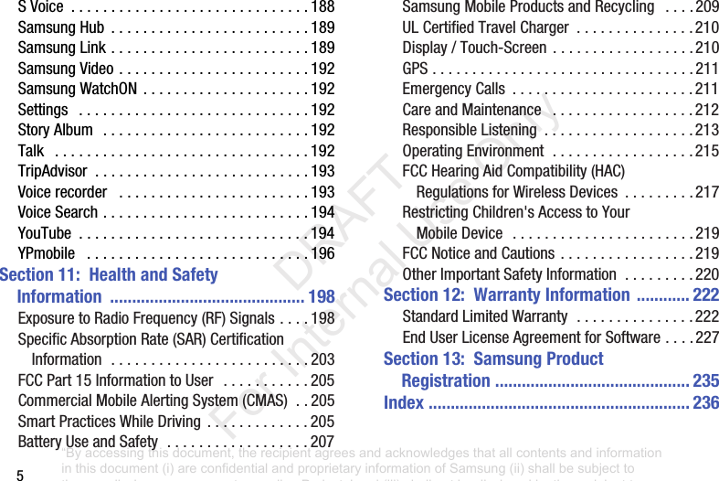 5SVoice .............................. 188SamsungHub ......................... 189SamsungLink......................... 189SamsungVideo........................ 192SamsungWatchON ..................... 192Settings ............................. 192StoryAlbum .......................... 192Talk ................................ 192TripAdvisor ........................... 193Voicerecorder ........................ 193VoiceSearch.......................... 194YouTube ............................. 194YPmobile ............................ 196Section 11: Health and Safety Information ............................................ 198ExposuretoRadioFrequency(RF)Signals.... 198SpecificAbsorptionRate(SAR)CertificationInformation......................... 203FCCPart15InformationtoUser ........... 205CommercialMobileAlertingSystem(CMAS).. 205SmartPracticesWhileDriving ............. 205BatteryUseandSafety.................. 207SamsungMobileProductsandRecycling .... 209ULCertifiedTravelCharger ............... 210Display/Touch-Screen .................. 210GPS................................. 211EmergencyCalls ....................... 211CareandMaintenance .................. 212ResponsibleListening ................... 213OperatingEnvironment.................. 215FCCHearingAidCompatibility(HAC)RegulationsforWirelessDevices ......... 217RestrictingChildren'sAccesstoYourMobileDevice ....................... 219FCCNoticeandCautions ................. 219OtherImportantSafetyInformation......... 220Section 12: Warranty Information ............ 222StandardLimitedWarranty............... 222EndUserLicenseAgreementforSoftware.... 227Section 13: Samsung Product Registration ............................................ 235Index ........................................................... 236“By accessing this document, the recipient agrees and acknowledges that all contents and information in this document (i) are confidential and proprietary information of Samsung (ii) shall be subject to the non-disclosure agreement regarding Project J and (iii) shall not be disclosed by the recipient to any third party. Samsung Proprietary and Confidential” DRAFT For Internal Use Only