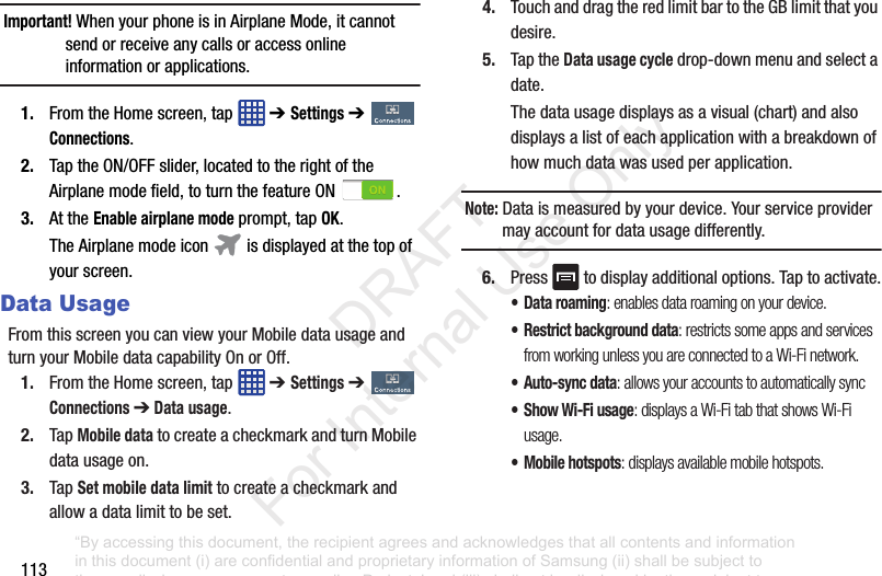 113Important! WhenyourphoneisinAirplaneMode,itcannotsendorreceiveanycallsoraccessonlineinformationorapplications.1. FromtheHomescreen,tap ➔ Settings➔ Connections.2. TaptheON/OFFslider,locatedtotherightoftheAirplanemodefield,toturnthefeatureON .3. AttheEnable airplane modeprompt,tapOK.TheAirplanemodeicon isdisplayedatthetopofyourscreen.Data UsageFromthisscreenyoucanviewyourMobiledatausageandturnyourMobiledatacapabilityOnorOff.1. FromtheHomescreen,tap ➔ Settings➔ Connections ➔ Data usage.2. TapMobile datatocreateacheckmarkandturnMobiledatausageon.3. TapSet mobile data limittocreateacheckmarkandallowadatalimittobeset.4. TouchanddragtheredlimitbartotheGBlimitthatyoudesire.5. TaptheData usage cycledrop-downmenuandselectadate.Thedatausagedisplaysasavisual(chart)andalsodisplaysalistofeachapplicationwithabreakdownofhowmuchdatawasusedperapplication.Note: Dataismeasuredbyyourdevice.Yourserviceprovidermayaccountfordatausagedifferently.6. Press todisplayadditionaloptions.Taptoactivate.• Data roaming: enables data roaming on your device.• Restrict background data: restricts some apps and services from working unless you are connected to a Wi-Fi network.• Auto-sync data: allows your accounts to automatically sync•Show Wi-Fi usage: displays a Wi-Fi tab that shows Wi-Fi usage.• Mobile hotspots: displays available mobile hotspots.“By accessing this document, the recipient agrees and acknowledges that all contents and information in this document (i) are confidential and proprietary information of Samsung (ii) shall be subject to the non-disclosure agreement regarding Project J and (iii) shall not be disclosed by the recipient to any third party. Samsung Proprietary and Confidential” DRAFT For Internal Use Only