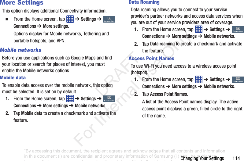 ChangingYourSettings114More SettingsThisoptiondisplaysadditionalConnectivityinformation.䡲 FromtheHomescreen,tap ➔ Settings ➔ Connections ➔ More settings.OptionsdisplayforMobilenetworks,Tetheringandportablehotspots,andVPN.Mobile networksBeforeyouuseapplicationssuchasGoogleMapsandfindyourlocationorsearchforplacesofinterest,youmustenabletheMobilenetworksoptions.Mobile dataToenabledataaccessoverthemobilenetwork,thisoptionmustbeselected.Itissetonbydefault.1. FromtheHomescreen,tap ➔ Settings➔ Connections ➔ More settings ➔ Mobile networks.2. TapMobile datatocreateacheckmarkandactivatethefeature.Data RoamingDataroamingallowsyoutoconnecttoyourserviceprovider’spartnernetworksandaccessdataserviceswhenyouareoutofyourserviceprovidersareaofcoverage.1. FromtheHomescreen,tap ➔ Settings➔ Connections ➔ More settings ➔ Mobile networks.2. TapData roamingtocreateacheckmarkandactivatethefeature.Access Point NamesTouseWi-Fiyouneedaccesstoawirelessaccesspoint(hotspot).1. FromtheHomescreen,tap ➔ Settings➔ Connections ➔ More settings ➔ Mobile networks.2. TapAccess Point Names.AlistoftheAccessPointnamesdisplay.Theactiveaccesspointdisplaysagreen,filledcircletotherightofthename.“By accessing this document, the recipient agrees and acknowledges that all contents and information in this document (i) are confidential and proprietary information of Samsung (ii) shall be subject to the non-disclosure agreement regarding Project J and (iii) shall not be disclosed by the recipient to any third party. Samsung Proprietary and Confidential” DRAFT For Internal Use Only