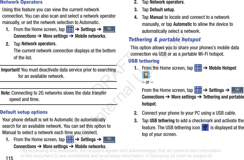 115Network OperatorsUsingthisfeatureyoucanviewthecurrentnetworkconnection.Youcanalsoscanandselectanetworkoperatormanually,orsetthenetworkselectiontoAutomatic.1. FromtheHomescreen,tap ➔ Settings➔ Connections ➔ More settings ➔ Mobile networks.2. TapNetwork operators.Thecurrentnetworkconnectiondisplaysatthebottomofthelist.Important! Youmustdeactivatedataservicepriortosearchingforanavailablenetwork.Note: Connectingto2Gnetworksslowsthedatatransferspeedandtime.Default setup optionsYourphonedefaultissettoAutomatic(toautomaticallysearchforanavailablenetwork.YoucansetthisoptiontoManualtoselectanetworkeachtimeyouconnect.1. FromtheHomescreen,tap ➔ Settings➔ Connections ➔ More settings➔ Mobile networks.2. TapNetwork operators.3. TapDefault setup.4. TapManualtolocateandconnecttoanetworkmanually,ortapAutomatictoallowthedevicetoautomaticallyselectanetwork.Tethering & portable hotspotThisoptionallowsyoutoshareyourphones’smobiledataconnectionviaUSBorasaportableWi-Fihotspot.USB tethering1. FromtheHomescreen,tap ➔ Mobile Hotspot.–or–FromtheHomescreen,tap ➔ Settings➔ Connections ➔ More settings ➔ Tethering and portable hotspot.2. ConnectyourphonetoyourPCusingaUSBcable.3. TapUSB tetheringtoaddacheckmarkandactivatethefeature.TheUSBtetheringicon isdisplayedatthetopofyourscreen.“By accessing this document, the recipient agrees and acknowledges that all contents and information in this document (i) are confidential and proprietary information of Samsung (ii) shall be subject to the non-disclosure agreement regarding Project J and (iii) shall not be disclosed by the recipient to any third party. Samsung Proprietary and Confidential” DRAFT For Internal Use Only