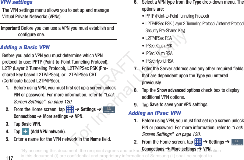 117VPN settingsTheVPNsettingsmenuallowsyoutosetupandmanageVirtualPrivateNetworks(VPNs).Important! BeforeyoucanuseaVPNyoumustestablishandconfigureone.Adding a Basic VPNBeforeyouaddaVPNyoumustdeterminewhichVPNprotocoltouse:PPTP(Point-to-PointTunnelingProtocol),L2TP(Layer2TunnelingProtocol),L2TP/IPSecPSK(Pre-sharedkeybasedL2TP/IPSec),orL2TP/IPSecCRT(CertificatebasedL2TP/IPSec).1. BeforeusingVPN,youmustfirstsetupascreenunlockPINorpassword.Formoreinformation,referto“Lock Screen Settings” on page 120.2. FromtheHomescreen,tap ➔ Settings➔ Connections ➔ More settings ➔ VPN.3. TapBasic VPN.4. Tap (Add VPN network).5. EnteranamefortheVPNnetworkintheNamefield.6. SelectaVPNtypefromtheTypedrop-downmenu.Theoptionsare:•PPTP (Point-to-Point Tunneling Protocol)•L2TP/IPSec PSK (Layer 2 Tunneling Protocol / Internet Protocol Security Pre-Shared Key)•L2TP/IPSec RSA•IPSec Xauth PSK•IPSec Xauth RSA•IPSec Hybrid RSA7. EntertheServeraddressandanyotherrequiredfieldsthataredependentupontheTypeyouenteredpreviously.8. TaptheShow advanced optionscheckboxtodisplayadditionalVPNoptions.9. TapSavetosaveyourVPNsettings.Adding an IPsec VPN1. BeforeusingVPN,youmustfirstsetupascreenunlockPINorpassword.Formoreinformation,referto“Lock Screen Settings” on page 120.2. FromtheHomescreen,tap ➔ Settings➔ Connections ➔ More settings ➔ VPN.“By accessing this document, the recipient agrees and acknowledges that all contents and information in this document (i) are confidential and proprietary information of Samsung (ii) shall be subject to the non-disclosure agreement regarding Project J and (iii) shall not be disclosed by the recipient to any third party. Samsung Proprietary and Confidential” DRAFT For Internal Use Only