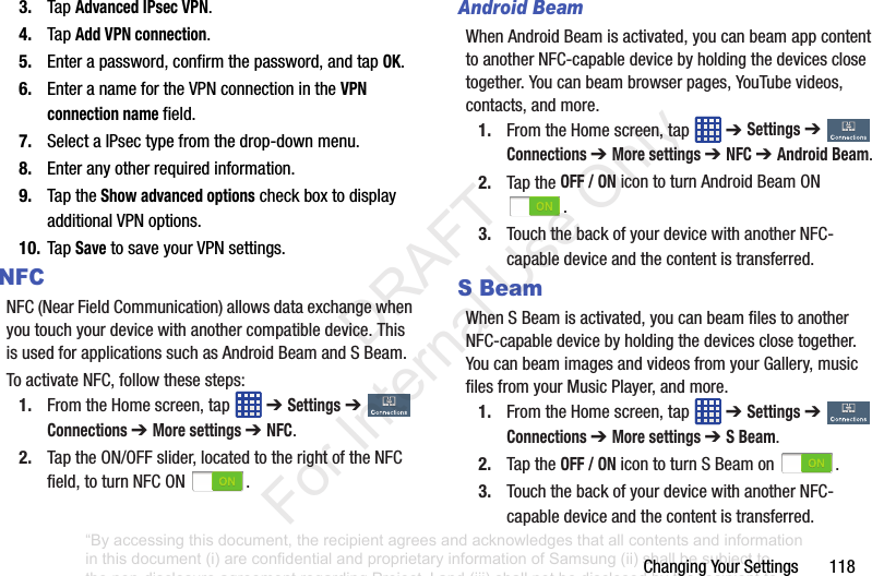 ChangingYourSettings1183. TapAdvanced IPsec VPN.4. TapAdd VPN connection.5. Enterapassword,confirmthepassword,andtapOK.6. EnteranamefortheVPNconnectionintheVPN connection namefield.7. SelectaIPsectypefromthedrop-downmenu.8. Enteranyotherrequiredinformation.9. TaptheShow advanced optionscheckboxtodisplayadditionalVPNoptions.10. TapSavetosaveyourVPNsettings.NFCNFC(NearFieldCommunication)allowsdataexchangewhenyoutouchyourdevicewithanothercompatibledevice.ThisisusedforapplicationssuchasAndroidBeamandSBeam.ToactivateNFC,followthesesteps:1. FromtheHomescreen,tap ➔ Settings➔ Connections ➔ More settings ➔ NFC.2. TaptheON/OFFslider,locatedtotherightoftheNFCfield,toturnNFCON .Android BeamWhenAndroidBeamisactivated,youcanbeamappcontenttoanotherNFC-capabledevicebyholdingthedevicesclosetogether.Youcanbeambrowserpages,YouTubevideos,contacts,andmore.1. FromtheHomescreen,tap ➔ Settings➔ Connections ➔ More settings ➔ NFC ➔ Android Beam.2. TaptheOFF / ONicontoturnAndroidBeamON.3. TouchthebackofyourdevicewithanotherNFC-capabledeviceandthecontentistransferred.S BeamWhenSBeamisactivated,youcanbeamfilestoanotherNFC-capabledevicebyholdingthedevicesclosetogether.YoucanbeamimagesandvideosfromyourGallery,musicfilesfromyourMusicPlayer,andmore.1. FromtheHomescreen,tap ➔ Settings➔ Connections ➔ More settings ➔ S Beam.2. TaptheOFF / ONicontoturnSBeamon .3. TouchthebackofyourdevicewithanotherNFC-capabledeviceandthecontentistransferred.“By accessing this document, the recipient agrees and acknowledges that all contents and information in this document (i) are confidential and proprietary information of Samsung (ii) shall be subject to the non-disclosure agreement regarding Project J and (iii) shall not be disclosed by the recipient to any third party. Samsung Proprietary and Confidential” DRAFT For Internal Use Only