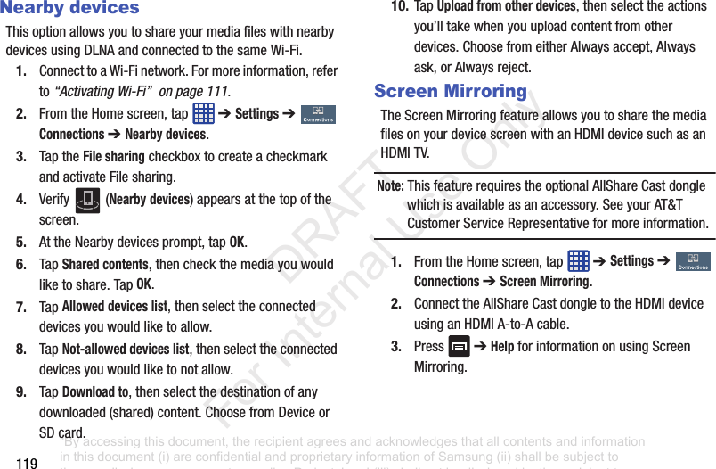 119Nearby devicesThisoptionallowsyoutoshareyourmediafileswithnearbydevicesusingDLNAandconnectedtothesameWi-Fi.1. ConnecttoaWi-Finetwork.Formoreinformation,referto“Activating Wi-Fi” on page 111.2. FromtheHomescreen,tap ➔ Settings➔ Connections ➔ Nearby devices.3. TaptheFile sharingcheckboxtocreateacheckmarkandactivateFilesharing.4. Verify (Nearby devices)appearsatthetopofthescreen.5. AttheNearbydevicesprompt,tapOK.6. TapShared contents,thencheckthemediayouwouldliketoshare.TapOK.7. TapAllowed devices list,thenselecttheconnecteddevicesyouwouldliketoallow.8. TapNot-allowed devices list,thenselecttheconnecteddevicesyouwouldliketonotallow.9. TapDownload to,thenselectthedestinationofanydownloaded(shared)content.ChoosefromDeviceorSDcard.10. TapUpload from other devices,thenselecttheactionsyou’lltakewhenyouuploadcontentfromotherdevices.ChoosefromeitherAlwaysaccept,Alwaysask,orAlwaysreject.Screen MirroringTheScreenMirroringfeatureallowsyoutosharethemediafilesonyourdevicescreenwithanHDMIdevicesuchasanHDMITV.Note: ThisfeaturerequirestheoptionalAllShareCastdonglewhichisavailableasanaccessory.SeeyourAT&TCustomerServiceRepresentativeformoreinformation.1. FromtheHomescreen,tap ➔ Settings➔ Connections ➔ Screen Mirroring.2. ConnecttheAllShareCastdongletotheHDMIdeviceusinganHDMIA-to-Acable.3. Press ➔HelpforinformationonusingScreenMirroring.“By accessing this document, the recipient agrees and acknowledges that all contents and information in this document (i) are confidential and proprietary information of Samsung (ii) shall be subject to the non-disclosure agreement regarding Project J and (iii) shall not be disclosed by the recipient to any third party. Samsung Proprietary and Confidential” DRAFT For Internal Use Only