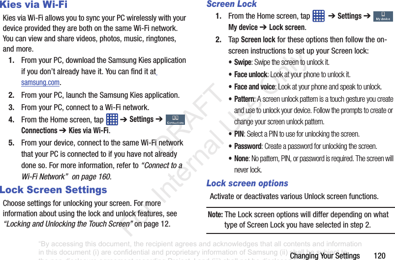 ChangingYourSettings120Kies via Wi-FiKiesviaWi-FiallowsyoutosyncyourPCwirelesslywithyourdeviceprovidedtheyarebothonthesameWi-Finetwork.Youcanviewandsharevideos,photos,music,ringtones,andmore.1. FromyourPC,downloadtheSamsungKiesapplicationifyoudon’talreadyhaveit.Youcanfinditatsamsung.com.2. FromyourPC,launchtheSamsungKiesapplication.3. FromyourPC,connecttoaWi-Finetwork.4. FromtheHomescreen,tap ➔ Settings➔ Connections ➔ Kies via Wi-Fi.5. Fromyourdevice,connecttothesameWi-FinetworkthatyourPCisconnectedtoifyouhavenotalreadydoneso.Formoreinformation,referto“Connect to a Wi-Fi Network” on page 160.Lock Screen SettingsChoosesettingsforunlockingyourscreen.Formoreinformationaboutusingthelockandunlockfeatures,see“Locking and Unlocking the Touch Screen”onpage 12.Screen Lock1. FromtheHomescreen,tap ➔ Settings➔ My device ➔ Lock screen.2. TapScreen lockfortheseoptionsthenfollowtheon-screeninstructionstosetupyourScreenlock:•Swipe: Swipe the screen to unlock it.• Face unlock: Look at your phone to unlock it. • Face and voice: Look at your phone and speak to unlock.•Pattern: A screen unlock pattern is a touch gesture you create and use to unlock your device. Follow the prompts to create or change your screen unlock pattern.•PIN: Select a PIN to use for unlocking the screen.•Password: Create a password for unlocking the screen.•None: No pattern, PIN, or password is required. The screen will never lock.Lock screen optionsActivateordeactivatesvariousUnlockscreenfunctions.Note: TheLockscreenoptionswilldifferdependingonwhattypeofScreenLockyouhaveselectedinstep2.“By accessing this document, the recipient agrees and acknowledges that all contents and information in this document (i) are confidential and proprietary information of Samsung (ii) shall be subject to the non-disclosure agreement regarding Project J and (iii) shall not be disclosed by the recipient to any third party. Samsung Proprietary and Confidential” DRAFT For Internal Use Only