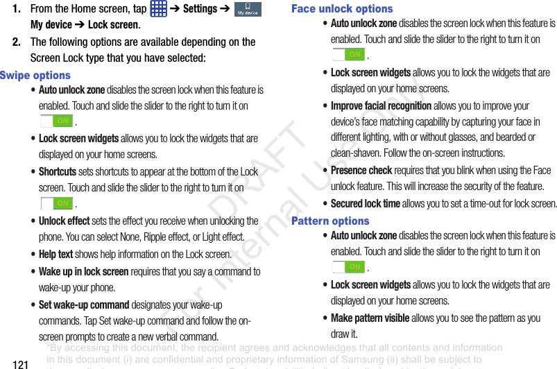 1211. FromtheHomescreen,tap ➔ Settings➔ My device ➔ Lock screen.2. ThefollowingoptionsareavailabledependingontheScreenLocktypethatyouhaveselected:Swipe options• Auto unlock zone disables the screen lock when this feature is enabled. Touch and slide the slider to the right to turn it on .• Lock screen widgets allows you to lock the widgets that are displayed on your home screens.•Shortcuts sets shortcuts to appear at the bottom of the Lock screen. Touch and slide the slider to the right to turn it on .• Unlock effect sets the effect you receive when unlocking the phone. You can select None, Ripple effect, or Light effect.•Help text shows help information on the Lock screen.• Wake up in lock screen requires that you say a command to wake-up your phone.• Set wake-up command designates your wake-up commands. Tap Set wake-up command and follow the on-screen prompts to create a new verbal command.Face unlock options• Auto unlock zone disables the screen lock when this feature is enabled. Touch and slide the slider to the right to turn it on .• Lock screen widgets allows you to lock the widgets that are displayed on your home screens.• Improve facial recognition allows you to improve your device’s face matching capability by capturing your face in different lighting, with or without glasses, and bearded or clean-shaven. Follow the on-screen instructions.• Presence check requires that you blink when using the Face unlock feature. This will increase the security of the feature.• Secured lock time allows you to set a time-out for lock screen.Pattern options• Auto unlock zone disables the screen lock when this feature is enabled. Touch and slide the slider to the right to turn it on .• Lock screen widgets allows you to lock the widgets that are displayed on your home screens.• Make pattern visible allows you to see the pattern as you draw it.“By accessing this document, the recipient agrees and acknowledges that all contents and information in this document (i) are confidential and proprietary information of Samsung (ii) shall be subject to the non-disclosure agreement regarding Project J and (iii) shall not be disclosed by the recipient to any third party. Samsung Proprietary and Confidential” DRAFT For Internal Use Only