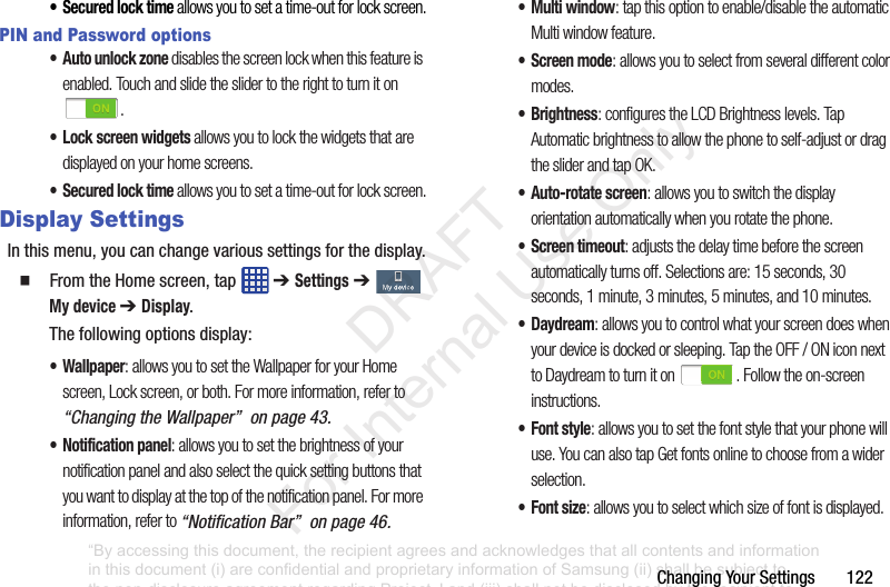 ChangingYourSettings122• Secured lock time allows you to set a time-out for lock screen.PIN and Password options• Auto unlock zone disables the screen lock when this feature is enabled. Touch and slide the slider to the right to turn it on .• Lock screen widgets allows you to lock the widgets that are displayed on your home screens.• Secured lock time allows you to set a time-out for lock screen.Display SettingsInthismenu,youcanchangevarioussettingsforthedisplay.䡲 FromtheHomescreen,tap ➔ Settings➔ My device ➔ Display.Thefollowingoptionsdisplay:• Wallpaper: allows you to set the Wallpaper for your Home screen, Lock screen, or both. For more information, refer to “Changing the Wallpaper” on page 43.• Notification panel: allows you to set the brightness of your notification panel and also select the quick setting buttons that you want to display at the top of the notification panel. For more information, refer to “Notification Bar” on page 46.•Multi window: tap this option to enable/disable the automatic Multi window feature.• Screen mode: allows you to select from several different color modes.•Brightness: configures the LCD Brightness levels. Tap Automatic brightness to allow the phone to self-adjust or drag the slider and tap OK.• Auto-rotate screen: allows you to switch the display orientation automatically when you rotate the phone.• Screen timeout: adjusts the delay time before the screen automatically turns off. Selections are: 15 seconds, 30 seconds, 1 minute, 3 minutes, 5 minutes, and 10 minutes.•Daydream: allows you to control what your screen does when your device is docked or sleeping. Tap the OFF / ON icon next to Daydream to turn it on . Follow the on-screen instructions.• Font style: allows you to set the font style that your phone will use. You can also tap Get fonts online to choose from a wider selection.•Font size: allows you to select which size of font is displayed.“By accessing this document, the recipient agrees and acknowledges that all contents and information in this document (i) are confidential and proprietary information of Samsung (ii) shall be subject to the non-disclosure agreement regarding Project J and (iii) shall not be disclosed by the recipient to any third party. Samsung Proprietary and Confidential” DRAFT For Internal Use Only