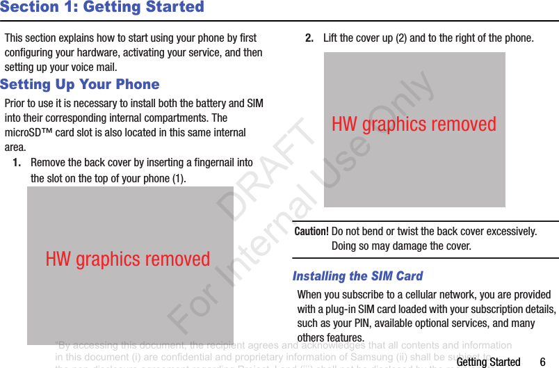 GettingStarted6Section 1: Getting StartedThissectionexplainshowtostartusingyourphonebyfirstconfiguringyourhardware,activatingyourservice,andthensettingupyourvoicemail.Setting Up Your PhonePriortouseitisnecessarytoinstallboththebatteryandSIMintotheircorrespondinginternalcompartments.ThemicroSD™cardslotisalsolocatedinthissameinternalarea.1. Removethebackcoverbyinsertingafingernailintotheslotonthetopofyourphone(1).2. Liftthecoverup(2)andtotherightofthephone.Caution! Donotbendortwistthebackcoverexcessively.Doingsomaydamagethecover.Installing the SIM CardWhenyousubscribetoacellularnetwork,youareprovidedwithaplug-inSIMcardloadedwithyoursubscriptiondetails,suchasyourPIN,availableoptionalservices,andmanyothersfeatures.HWgraphicsremovedHWgraphicsremoved“By accessing this document, the recipient agrees and acknowledges that all contents and information in this document (i) are confidential and proprietary information of Samsung (ii) shall be subject to the non-disclosure agreement regarding Project J and (iii) shall not be disclosed by the recipient to any third party. Samsung Proprietary and Confidential” DRAFT For Internal Use Only