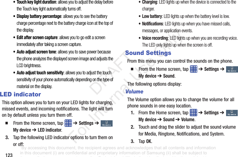 123• Touch key light duration: allows you to adjust the delay before the Touch key light automatically turns off.• Display battery percentage: allows you to see the battery charge percentage next to the battery charge icon at the top of the display.• Edit after screen capture: allows you to go edit a screen immediately after taking a screen capture.• Auto adjust screen tone: allows you to save power because the phone analyzes the displayed screen image and adjusts the LCD brightness.• Auto adjust touch sensitivity: allows you to adjust the touch sensitivity of your phone automatically depending on the type of material on the display.LED indicatorThisoptionallowsyoutoturnonyourLEDlightsforcharging,missedevents,andincomingnotifications.Thelightwillturnonbydefaultunlessyouturnthemoff.䡲 FromtheHomescreen,tap ➔ Settings➔ My device ➔ LED indicator.3. TapthefollowingLEDindicatoroptionstoturnthemonoroff:•Charging: LED lights up when the device is connected to the charger.•Low battery: LED lights up when the battery level is low.• Notifications: LED lights up when you have missed calls, messages, or application events.• Voice recording: LED lights up when you are recording voice. The LED only lights up when the screen is off.Sound SettingsFromthismenuyoucancontrolthesoundsonthephone.䡲 FromtheHomescreen,tap ➔ Settings➔ My device ➔ Sound.Thefollowingoptionsdisplay:VolumeTheVolumeoptionallowsyoutochangethevolumeforallphonesoundsinoneeasylocation.1. FromtheHomescreen,tap ➔ Settings➔ My device ➔ Sound ➔ Volume.2. TouchanddragtheslidertoadjustthesoundvolumeforMedia,Ringtone,Notifications,andSystem.3. TapOK.“By accessing this document, the recipient agrees and acknowledges that all contents and information in this document (i) are confidential and proprietary information of Samsung (ii) shall be subject to the non-disclosure agreement regarding Project J and (iii) shall not be disclosed by the recipient to any third party. Samsung Proprietary and Confidential” DRAFT For Internal Use Only