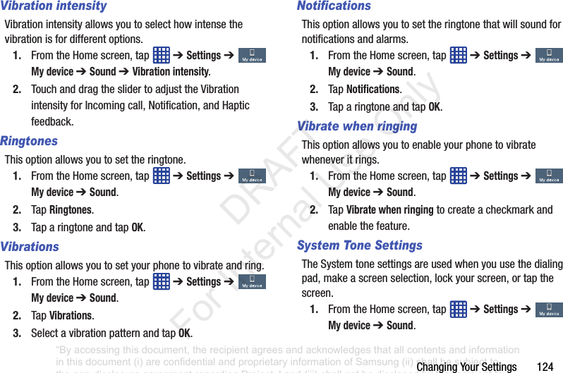 ChangingYourSettings124Vibration intensityVibrationintensityallowsyoutoselecthowintensethevibrationisfordifferentoptions.1. FromtheHomescreen,tap ➔ Settings➔ My device ➔ Sound ➔ Vibration intensity.2. TouchanddragtheslidertoadjusttheVibrationintensityforIncomingcall,Notification,andHapticfeedback.RingtonesThisoptionallowsyoutosettheringtone.1. FromtheHomescreen,tap ➔ Settings➔ My device ➔ Sound.2. TapRingtones.3. TaparingtoneandtapOK.VibrationsThisoptionallowsyoutosetyourphonetovibrateandring.1. FromtheHomescreen,tap ➔ Settings➔ My device ➔ Sound.2. TapVibrations.3. SelectavibrationpatternandtapOK.NotificationsThisoptionallowsyoutosettheringtonethatwillsoundfornotificationsandalarms.1. FromtheHomescreen,tap ➔ Settings➔ My device ➔ Sound.2. TapNotifications.3. TaparingtoneandtapOK.Vibrate when ringingThisoptionallowsyoutoenableyourphonetovibratewheneveritrings.1. FromtheHomescreen,tap ➔ Settings➔ My device ➔ Sound.2. TapVibrate when ringingtocreateacheckmarkandenablethefeature.System Tone SettingsTheSystemtonesettingsareusedwhenyouusethedialingpad,makeascreenselection,lockyourscreen,ortapthescreen.1. FromtheHomescreen,tap ➔ Settings➔ My device ➔ Sound.“By accessing this document, the recipient agrees and acknowledges that all contents and information in this document (i) are confidential and proprietary information of Samsung (ii) shall be subject to the non-disclosure agreement regarding Project J and (iii) shall not be disclosed by the recipient to any third party. Samsung Proprietary and Confidential” DRAFT For Internal Use Only