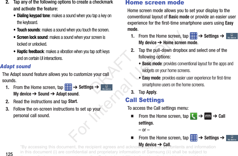 1252. Tapanyofthefollowingoptionstocreateacheckmarkandactivatethefeature:• Dialing keypad tone: makes a sound when you tap a key on the keyboard.• Touch sounds: makes a sound when you touch the screen.• Screen lock sound: makes a sound when your screen is locked or unlocked.• Haptic feedback: makes a vibration when you tap soft keys and on certain UI interactions.Adapt soundTheAdaptsoundfeatureallowsyoutocustomizeyourcallsounds.1. FromtheHomescreen,tap ➔ Settings➔ My device ➔ Sound➔ Adapt sound.2. ReadtheinstructionsandtapStart.3. Followtheon-screeninstructionstosetupyourpersonalcallsound.Home screen modeHomescreenmodeallowsyoutosetyourdisplaytotheconventionallayoutofBasic modeorprovideaneasieruserexperienceforthefirst-timesmartphoneusersusingEasy mode.1. FromtheHomescreen,tap ➔ Settings➔ My device ➔ Home screen mode.2. Tapthepull-downdropboxandselectoneofthefollowingoptions:•Basic mode: provides conventional layout for the apps and widgets on your home screens.•Easy mode: provides easier user experience for first-time smartphone users on the home screens.3. TapApply.Call SettingsToaccesstheCallsettingsmenu:䡲 FromtheHomescreen,tap ➔➔Call settings.–or–䡲 FromtheHomescreen,tap ➔ Settings➔ My device ➔ Call.“By accessing this document, the recipient agrees and acknowledges that all contents and information in this document (i) are confidential and proprietary information of Samsung (ii) shall be subject to the non-disclosure agreement regarding Project J and (iii) shall not be disclosed by the recipient to any third party. Samsung Proprietary and Confidential” DRAFT For Internal Use Only