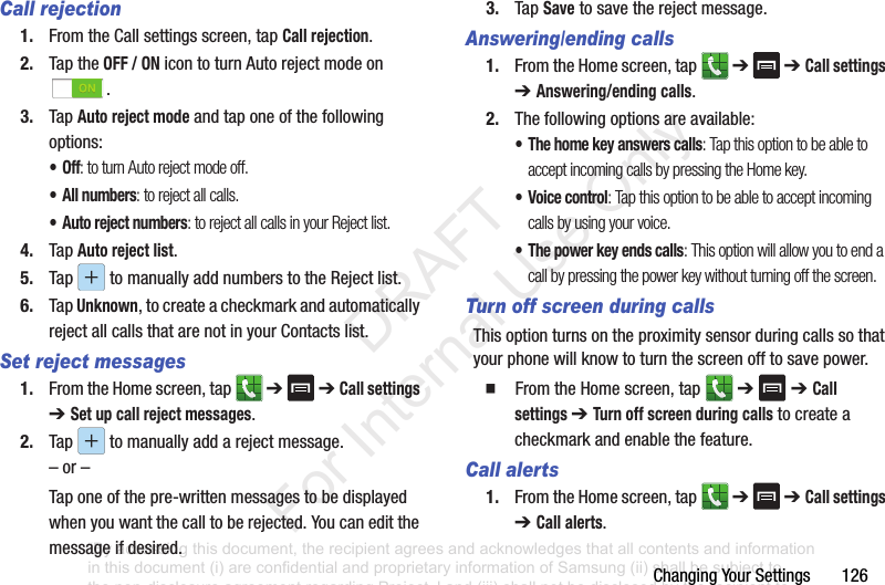 ChangingYourSettings126Call rejection1. FromtheCallsettingsscreen,tapCall rejection.2. TaptheOFF / ONicontoturnAutorejectmodeon.3. TapAuto reject modeandtaponeofthefollowingoptions:•Off: to turn Auto reject mode off.• All numbers: to reject all calls.• Auto reject numbers: to reject all calls in your Reject list.4. TapAuto reject list.5. Tap tomanuallyaddnumberstotheRejectlist.6. TapUnknown,tocreateacheckmarkandautomaticallyrejectallcallsthatarenotinyourContactslist.Set reject messages1. FromtheHomescreen,tap ➔➔ Call settings ➔ Set up call reject messages.2. Tap tomanuallyaddarejectmessage.–or–Taponeofthepre-writtenmessagestobedisplayedwhenyouwantthecalltoberejected.Youcaneditthemessageifdesired.3. TapSavetosavetherejectmessage.Answering/ending calls1. FromtheHomescreen,tap ➔➔ Call settings ➔ Answering/ending calls.2. Thefollowingoptionsareavailable:• The home key answers calls: Tap this option to be able to accept incoming calls by pressing the Home key.• Voice control: Tap this option to be able to accept incoming calls by using your voice.• The power key ends calls: This option will allow you to end a call by pressing the power key without turning off the screen. Turn off screen during callsThisoptionturnsontheproximitysensorduringcallssothatyourphonewillknowtoturnthescreenofftosavepower.䡲 FromtheHomescreen,tap ➔➔ Call settings ➔ Turn off screen during callstocreateacheckmarkandenablethefeature.Call alerts1. FromtheHomescreen,tap ➔➔ Call settings ➔ Call alerts.“By accessing this document, the recipient agrees and acknowledges that all contents and information in this document (i) are confidential and proprietary information of Samsung (ii) shall be subject to the non-disclosure agreement regarding Project J and (iii) shall not be disclosed by the recipient to any third party. Samsung Proprietary and Confidential” DRAFT For Internal Use Only
