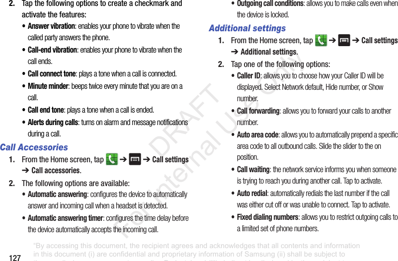 1272. Tapthefollowingoptionstocreateacheckmarkandactivatethefeatures:• Answer vibration: enables your phone to vibrate when the called party answers the phone.• Call-end vibration: enables your phone to vibrate when the call ends.• Call connect tone: plays a tone when a call is connected.• Minute minder: beeps twice every minute that you are on a call.• Call end tone: plays a tone when a call is ended.• Alerts during calls: turns on alarm and message notifications during a call.Call Accessories1. FromtheHomescreen,tap ➔➔ Call settings ➔ Call accessories.2. Thefollowingoptionsareavailable:• Automatic answering: configures the device to automatically answer and incoming call when a headset is detected.• Automatic answering timer: configures the time delay before the device automatically accepts the incoming call.• Outgoing call conditions: allows you to make calls even when the device is locked.Additional settings1. FromtheHomescreen,tap ➔➔ Call settings ➔ Additional settings.2. Taponeofthefollowingoptions:•Caller ID: allows you to choose how your Caller ID will be displayed. Select Network default, Hide number, or Show number.• Call forwarding: allows you to forward your calls to another number.• Auto area code: allows you to automatically prepend a specific area code to all outbound calls. Slide the slider to the on position.• Call waiting: the network service informs you when someone is trying to reach you during another call. Tap to activate.• Auto redial: automatically redials the last number if the call was either cut off or was unable to connect. Tap to activate.• Fixed dialing numbers: allows you to restrict outgoing calls to a limited set of phone numbers.“By accessing this document, the recipient agrees and acknowledges that all contents and information in this document (i) are confidential and proprietary information of Samsung (ii) shall be subject to the non-disclosure agreement regarding Project J and (iii) shall not be disclosed by the recipient to any third party. Samsung Proprietary and Confidential” DRAFT For Internal Use Only
