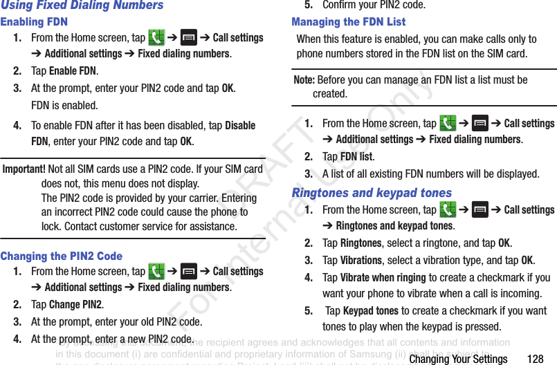 ChangingYourSettings128Using Fixed Dialing NumbersEnabling FDN1. FromtheHomescreen,tap ➔➔ Call settings ➔ Additional settings ➔ Fixed dialing numbers.2. TapEnable FDN.3. Attheprompt,enteryourPIN2codeandtapOK.FDNisenabled.4. ToenableFDNafterithasbeendisabled,tapDisable FDN,enteryourPIN2codeandtapOK.Important! NotallSIMcardsuseaPIN2code.IfyourSIMcarddoesnot,thismenudoesnotdisplay.ThePIN2codeisprovidedbyyourcarrier.EnteringanincorrectPIN2codecouldcausethephonetolock.Contactcustomerserviceforassistance.Changing the PIN2 Code1. FromtheHomescreen,tap ➔➔ Call settings ➔ Additional settings ➔ Fixed dialing numbers.2. TapChange PIN2.3. Attheprompt,enteryouroldPIN2code.4. Attheprompt,enteranewPIN2code.5. ConfirmyourPIN2code.Managing the FDN ListWhenthisfeatureisenabled,youcanmakecallsonlytophonenumbersstoredintheFDNlistontheSIMcard. Note: BeforeyoucanmanageanFDNlistalistmustbecreated.1. FromtheHomescreen,tap ➔➔ Call settings ➔ Additional settings ➔ Fixed dialing numbers.2. TapFDN list.3. AlistofallexistingFDNnumberswillbedisplayed.Ringtones and keypad tones1. FromtheHomescreen,tap ➔➔ Call settings ➔ Ringtones and keypad tones.2. TapRingtones,selectaringtone,andtapOK.3. TapVibrations,selectavibrationtype,andtapOK.4. TapVibrate when ringingtocreateacheckmarkifyouwantyourphonetovibratewhenacallisincoming.5. TapKeypad tonestocreateacheckmarkifyouwanttonestoplaywhenthekeypadispressed.“By accessing this document, the recipient agrees and acknowledges that all contents and information in this document (i) are confidential and proprietary information of Samsung (ii) shall be subject to the non-disclosure agreement regarding Project J and (iii) shall not be disclosed by the recipient to any third party. Samsung Proprietary and Confidential” DRAFT For Internal Use Only