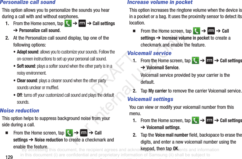 129Personalize call soundThisoptionallowsyoutopersonalizethesoundsyouhearduringacallwithandwithoutearphones.1. FromtheHomescreen,tap ➔➔ Call settings ➔ Personalize call sound.2. AtthePersonalizecallsounddisplay,taponeofthefollowingoptions:• Adapt sound: allows you to customize your sounds. Follow the on-screen instructions to set up your personal call sound.• Soft sound: plays a softer sound when the other party is in a noisy environment.•Clear sound: plays a clearer sound when the other party sounds unclear or muffled.•Off: turns off your customized call sound and plays the default sounds.Noise reductionThisoptionhelpstosuppressbackgroundnoisefromyoursideduringacall.䡲 FromtheHomescreen,tap ➔➔ Call settings ➔ Noise reductiontocreateacheckmarkandenablethefeature.Increase volume in pocketThisoptionincreasestheringtonevolumewhenthedeviceisinapocketorabag.Itusestheproximitysensortodetectitslocation.䡲 FromtheHomescreen,tap ➔➔ Call settings ➔ Increase volume in pockettocreateacheckmarkandenablethefeature.Voicemail service1. FromtheHomescreen,tap ➔➔ Call settings ➔ Voicemail Service.Voicemailserviceprovidedbyyourcarrieristhedefault.2. TapMy carriertoremovethecarrierVoicemailservice.Voicemail settingsYoucanviewormodifyyourvoicemailnumberfromthismenu.1. FromtheHomescreen,tap ➔➔ Call settings ➔ Voicemail settings.2. TaptheVoice mail numberfield,backspacetoerasethedigits,andenteranewvoicemailnumberusingthekeypad,thentapOK.“By accessing this document, the recipient agrees and acknowledges that all contents and information in this document (i) are confidential and proprietary information of Samsung (ii) shall be subject to the non-disclosure agreement regarding Project J and (iii) shall not be disclosed by the recipient to any third party. Samsung Proprietary and Confidential” DRAFT For Internal Use Only