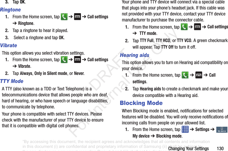 ChangingYourSettings1303. TapOK.Ringtone1. FromtheHomescreen,tap ➔➔ Call settings ➔ Ringtone.2. Taparingtonetohearitplayed.3. SelectaringtoneandtapOK.VibrateThisoptionallowsyouselectvibrationsettings.1. FromtheHomescreen,tap ➔➔ Call settings ➔ Vibrate.2. TapAlways,Only in Silent mode,orNever.TTY ModeATTY(alsoknownasaTDDorTextTelephone)isatelecommunicationsdevicethatallowspeoplewhoaredeaf,hardofhearing,orwhohavespeechorlanguagedisabilities,tocommunicatebytelephone.YourphoneiscompatiblewithselectTTYdevices.PleasecheckwiththemanufacturerofyourTTYdevicetoensurethatitiscompatiblewithdigitalcellphones.YourphoneandTTYdevicewillconnectviaaspecialcablethatplugsintoyourphone’sheadsetjack.IfthiscablewasnotprovidedwithyourTTYdevice,contactyourTTYdevicemanufacturertopurchasetheconnectorcable.1. FromtheHomescreen,tap ➔➔ Call settings ➔ TTY mode.2. TapTTY Full,TTY HCO,orTTY VCO.Agreencheckmarkwillappear.TapTTY Offtoturnitoff.Hearing aidsThisoptionallowsyoutoturnonHearingaidcompatibilityonyourdevice.1. FromtheHomescreen,tap ➔➔ Call settings.2. TapHearing aidstocreateacheckmarkandmakeyourdevicecompatiblewithaHearingaid.Blocking ModeWhenBlockingmodeisenabled,notificationsforselectedfeatureswillbedisabled.Youwillonlyreceivenotificationsofincomingcallsfrompeopleonyourallowedlist.1. FromtheHomescreen,tap ➔ Settings➔ My device ➔ Blocking mode.“By accessing this document, the recipient agrees and acknowledges that all contents and information in this document (i) are confidential and proprietary information of Samsung (ii) shall be subject to the non-disclosure agreement regarding Project J and (iii) shall not be disclosed by the recipient to any third party. Samsung Proprietary and Confidential” DRAFT For Internal Use Only