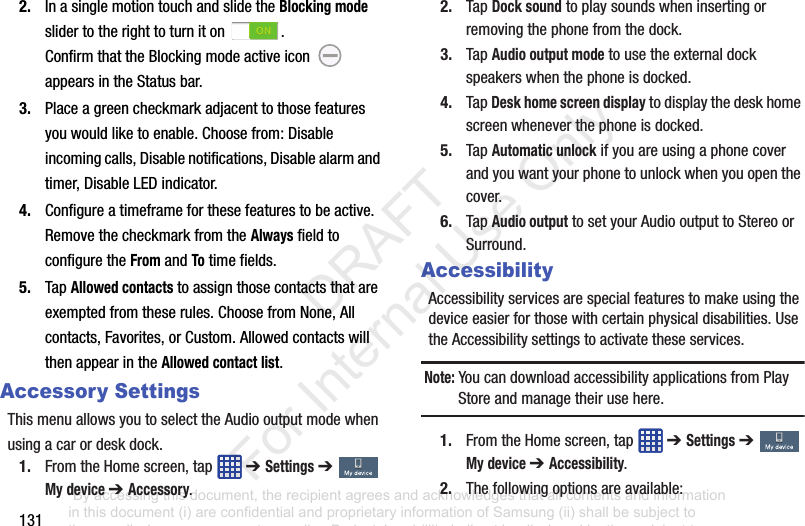 1312. InasinglemotiontouchandslidetheBlocking modeslidertotherighttoturniton .ConfirmthattheBlockingmodeactiveicon appearsintheStatusbar.3. Placeagreencheckmarkadjacenttothosefeaturesyouwouldliketoenable.Choosefrom:Disableincomingcalls,Disablenotifications,Disablealarmandtimer,DisableLEDindicator.4. Configureatimeframeforthesefeaturestobeactive.RemovethecheckmarkfromtheAlwaysfieldtoconfiguretheFromandTotimefields.5. TapAllowed contactstoassignthosecontactsthatareexemptedfromtheserules.ChoosefromNone,Allcontacts,Favorites,orCustom.AllowedcontactswillthenappearintheAllowed contact list.Accessory SettingsThismenuallowsyoutoselecttheAudiooutputmodewhenusingacarordeskdock.1. FromtheHomescreen,tap ➔ Settings➔ My device ➔ Accessory.2. TapDock soundtoplaysoundswheninsertingorremovingthephonefromthedock.3. TapAudio output modetousetheexternaldockspeakerswhenthephoneisdocked.4. TapDesk home screen displaytodisplaythedeskhomescreenwheneverthephoneisdocked.5. TapAutomatic unlockifyouareusingaphonecoverandyouwantyourphonetounlockwhenyouopenthecover.6. TapAudio outputtosetyourAudiooutputtoStereoorSurround.AccessibilityAccessibilityservicesarespecialfeaturestomakeusingthedeviceeasierforthosewithcertainphysicaldisabilities.UsetheAccessibilitysettingstoactivatetheseservices.Note: YoucandownloadaccessibilityapplicationsfromPlayStoreandmanagetheirusehere.1. FromtheHomescreen,tap ➔ Settings➔ My device ➔ Accessibility.2. Thefollowingoptionsareavailable:“By accessing this document, the recipient agrees and acknowledges that all contents and information in this document (i) are confidential and proprietary information of Samsung (ii) shall be subject to the non-disclosure agreement regarding Project J and (iii) shall not be disclosed by the recipient to any third party. Samsung Proprietary and Confidential” DRAFT For Internal Use Only