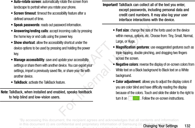 ChangingYourSettings132• Auto-rotate screen: automatically rotate the screen from landscape to portrait when you rotate your phone.• Screen timeout: timeout the accessibility feature after a defined amount of time.• Speak passwords: reads out password information.• Answering/ending calls: accept incoming calls by pressing the home key or end calls using the power key.•Show shortcut: allow the accessibility shortcut under the device options to be used by pressing and holding the power key.• Manage accessibility: save and update your accessibility settings or share them with another device. You can export your settings, import a previously saved file, or share your file with another device.• TalkBack: activate the TalkBack feature.Note: TalkBack,wheninstalledandenabled,speaksfeedbacktohelpblindandlow-visionusers.Important! TalkBackcancollectallofthetextyouenter,exceptpasswords,includingpersonaldataandcreditcardnumbers.Itmayalsologyouruserinterfaceinteractionswiththedevice.•Font size: change the size of the fonts used on the device within menus, options, etc. Choose from: Tiny, Small, Normal, Large, or Huge.• Magnification gestures: use exaggerated gestures such as triple-tapping, double pinching, and dragging two fingers across the screen.• Negative colors: reverse the display of on-screen colors from White text on a Black background to Black text on a White background.• Color adjustment: allows you to adjust the display colors if you are color blind and have difficulty reading the display because of the colors. Touch and slide the slider to the right to turn it on . Follow the on-screen instructions.“By accessing this document, the recipient agrees and acknowledges that all contents and information in this document (i) are confidential and proprietary information of Samsung (ii) shall be subject to the non-disclosure agreement regarding Project J and (iii) shall not be disclosed by the recipient to any third party. Samsung Proprietary and Confidential” DRAFT For Internal Use Only