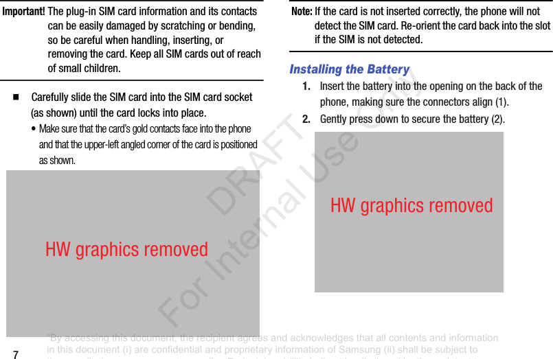7Important! Theplug-inSIMcardinformationanditscontactscanbeeasilydamagedbyscratchingorbending,sobecarefulwhenhandling,inserting,orremovingthecard.KeepallSIMcardsoutofreachofsmallchildren.䡲 CarefullyslidetheSIMcardintotheSIMcardsocket(asshown)untilthecardlocksintoplace.•Make sure that the card’s gold contacts face into the phone and that the upper-left angled corner of the card is positioned as shown.Note: Ifthecardisnotinsertedcorrectly,thephonewillnotdetecttheSIMcard.Re-orientthecardbackintotheslotiftheSIMisnotdetected.Installing the Battery1. Insertthebatteryintotheopeningonthebackofthephone,makingsuretheconnectorsalign(1).2. Gentlypressdowntosecurethebattery(2).HWgraphicsremovedHWgraphicsremoved“By accessing this document, the recipient agrees and acknowledges that all contents and information in this document (i) are confidential and proprietary information of Samsung (ii) shall be subject to the non-disclosure agreement regarding Project J and (iii) shall not be disclosed by the recipient to any third party. Samsung Proprietary and Confidential” DRAFT For Internal Use Only