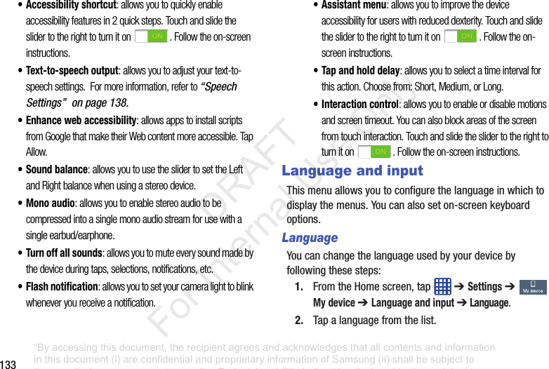 133• Accessibility shortcut: allows you to quickly enable accessibility features in 2 quick steps. Touch and slide the slider to the right to turn it on . Follow the on-screen instructions.• Text-to-speech output: allows you to adjust your text-to-speech settings. For more information, refer to “Speech Settings” on page 138.• Enhance web accessibility: allows apps to install scripts from Google that make their Web content more accessible. Tap Allow.• Sound balance: allows you to use the slider to set the Left and Right balance when using a stereo device.• Mono audio: allows you to enable stereo audio to be compressed into a single mono audio stream for use with a single earbud/earphone.• Turn off all sounds: allows you to mute every sound made by the device during taps, selections, notifications, etc.• Flash notification: allows you to set your camera light to blink whenever you receive a notification.• Assistant menu: allows you to improve the device accessibility for users with reduced dexterity. Touch and slide the slider to the right to turn it on . Follow the on-screen instructions.• Tap and hold delay: allows you to select a time interval for this action. Choose from: Short, Medium, or Long.• Interaction control: allows you to enable or disable motions and screen timeout. You can also block areas of the screen from touch interaction. Touch and slide the slider to the right to turn it on . Follow the on-screen instructions.Language and inputThismenuallowsyoutoconfigurethelanguageinwhichtodisplaythemenus.Youcanalsoseton-screenkeyboardoptions.LanguageYoucanchangethelanguageusedbyyourdevicebyfollowingthesesteps:1. FromtheHomescreen,tap ➔ Settings➔ My device ➔ Language and input ➔ Language.2. Tapalanguagefromthelist.“By accessing this document, the recipient agrees and acknowledges that all contents and information in this document (i) are confidential and proprietary information of Samsung (ii) shall be subject to the non-disclosure agreement regarding Project J and (iii) shall not be disclosed by the recipient to any third party. Samsung Proprietary and Confidential” DRAFT For Internal Use Only