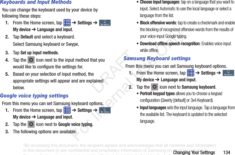Changing฀Your฀Settings฀฀฀฀฀฀฀134Keyboards and Input MethodsYou฀can฀change฀the฀keyboard฀used฀by฀your฀device฀by฀following฀these฀steps:1. From฀the฀Home฀screen,฀tap฀ ฀➔ Settings฀➔  My device ➔ Language and input.2. Tap฀Default฀and฀select฀a฀keyboard.Select฀Samsung฀keyboard฀or฀Swype.3. Tap฀Set up input methods.4. Tap฀the฀ ฀icon฀next฀to฀the฀input฀method฀that฀you฀would฀like฀to฀configure฀the฀settings฀for.5. Based฀on฀your฀selection฀of฀input฀method,฀the฀appropriate฀settings฀will฀appear฀and฀are฀explained฀below.Google voice typing settingsFrom฀this฀menu฀you฀can฀set฀Samsung฀keyboard฀options.1. From฀the฀Home฀screen,฀tap฀ ฀➔ Settings฀➔  My device ➔ Language and input.2. Tap฀the฀ ฀icon฀next฀to฀Google voice typing.฀3. The฀following฀options฀are฀available:• Choose input languages: tap on a language that you want to input. Select Automatic to use the local language or select a language from the list.• Block offensive words: tap to create a checkmark and enable the blocking of recognized offensive words from the results of your voice-input Google typing.• Download offline speech recognition: Enables voice input while offline.Samsung Keyboard settingsFrom฀this฀menu฀you฀can฀set฀Samsung฀keyboard฀options.1. From฀the฀Home฀screen,฀tap฀ ฀➔ Settings฀➔  My device ➔ Language and input.2. Tap฀the฀ ฀icon฀next฀to฀Samsung keyboard.• Portrait keypad types allows you to choose a keypad configuration (Qwerty [default] or 3x4 Keyboard).• Input languages sets the input language. Tap a language from the available list. The keyboard is updated to the selected language.“By accessing this document, the recipient agrees and acknowledges that all contents and information in this document (i) are confidential and proprietary information of Samsung (ii) shall be subject to the non-disclosure agreement regarding Project J and (iii) shall not be disclosed by the recipient to any third party. Samsung Proprietary and Confidential”           DRAFT For Internal Use Only