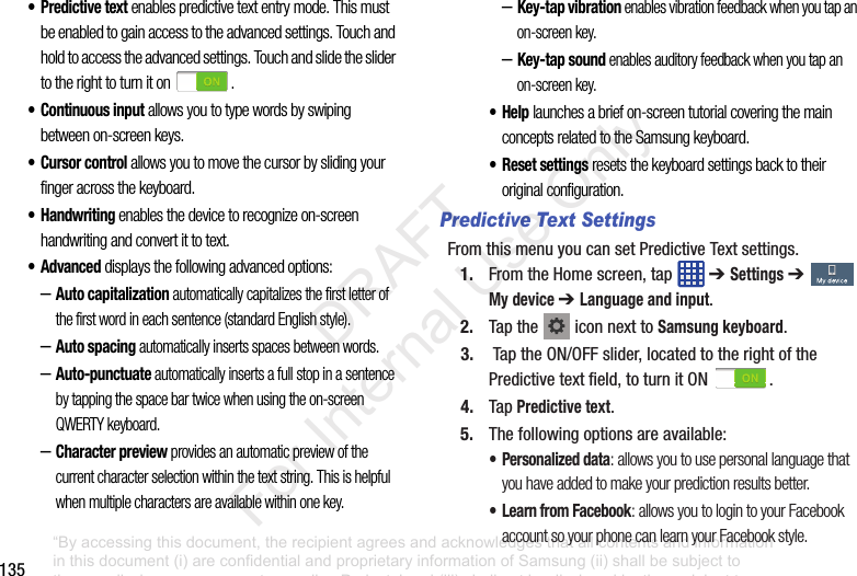 135•Predictive text enables predictive text entry mode. This must be enabled to gain access to the advanced settings. Touch and hold to access the advanced settings. Touch and slide the slider to the right to turn it on .• Continuous input allows you to type words by swiping between on-screen keys. • Cursor control allows you to move the cursor by sliding your finger across the keyboard.• Handwriting enables the device to recognize on-screen handwriting and convert it to text. • Advanced displays the following advanced options:–Auto capitalization automatically capitalizes the first letter of the first word in each sentence (standard English style). –Auto spacing automatically inserts spaces between words.–Auto-punctuate automatically inserts a full stop in a sentence by tapping the space bar twice when using the on-screen QWERTY keyboard. –Character preview provides an automatic preview of the current character selection within the text string. This is helpful when multiple characters are available within one key.–Key-tap vibration enables vibration feedback when you tap an on-screen key.–Key-tap sound enables auditory feedback when you tap an on-screen key.•Help launches a brief on-screen tutorial covering the main concepts related to the Samsung keyboard.• Reset settings resets the keyboard settings back to their original configuration.Predictive Text SettingsFromthismenuyoucansetPredictiveTextsettings.1. FromtheHomescreen,tap ➔ Settings➔ My device ➔ Language and input.2. Tapthe iconnexttoSamsung keyboard.3. TaptheON/OFFslider,locatedtotherightofthePredictivetextfield,toturnitON .4. Tap Predictive text.5. Thefollowingoptionsareavailable:• Personalized data: allows you to use personal language that you have added to make your prediction results better.• Learn from Facebook: allows you to login to your Facebook account so your phone can learn your Facebook style.“By accessing this document, the recipient agrees and acknowledges that all contents and information in this document (i) are confidential and proprietary information of Samsung (ii) shall be subject to the non-disclosure agreement regarding Project J and (iii) shall not be disclosed by the recipient to any third party. Samsung Proprietary and Confidential” DRAFT For Internal Use Only