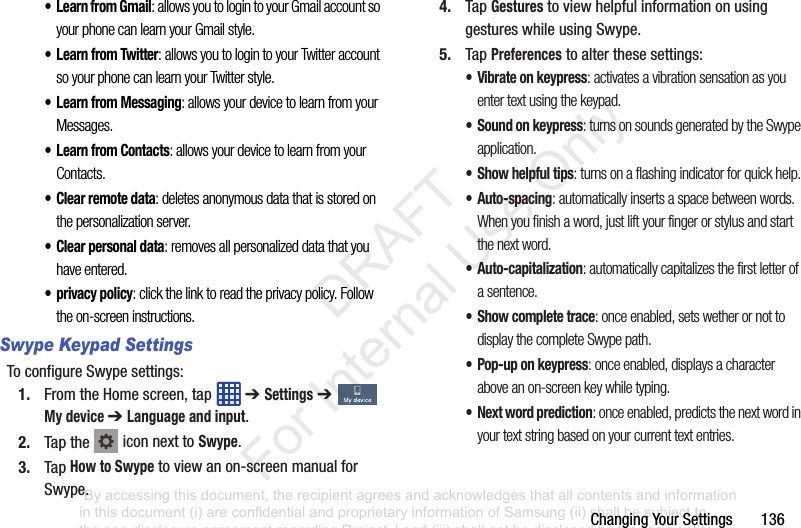 ChangingYourSettings136•Learn from Gmail: allows you to login to your Gmail account so your phone can learn your Gmail style.• Learn from Twitter: allows you to login to your Twitter account so your phone can learn your Twitter style.• Learn from Messaging: allows your device to learn from your Messages.• Learn from Contacts: allows your device to learn from your Contacts.• Clear remote data: deletes anonymous data that is stored on the personalization server.• Clear personal data: removes all personalized data that you have entered.• privacy policy: click the link to read the privacy policy. Follow the on-screen instructions.Swype Keypad SettingsToconfigureSwypesettings:1. FromtheHomescreen,tap ➔ Settings➔ My device ➔ Language and input.2. Tapthe iconnexttoSwype.3. TapHow to Swypetoviewanon-screenmanualforSwype.4. TapGesturestoviewhelpfulinformationonusinggestureswhileusingSwype.5. TapPreferencestoalterthesesettings:• Vibrate on keypress: activates a vibration sensation as you enter text using the keypad.• Sound on keypress: turns on sounds generated by the Swype application.• Show helpful tips: turns on a flashing indicator for quick help.•Auto-spacing: automatically inserts a space between words. When you finish a word, just lift your finger or stylus and start the next word.• Auto-capitalization: automatically capitalizes the first letter of a sentence.• Show complete trace: once enabled, sets wether or not to display the complete Swype path.• Pop-up on keypress: once enabled, displays a character above an on-screen key while typing.• Next word prediction: once enabled, predicts the next word in your text string based on your current text entries.“By accessing this document, the recipient agrees and acknowledges that all contents and information in this document (i) are confidential and proprietary information of Samsung (ii) shall be subject to the non-disclosure agreement regarding Project J and (iii) shall not be disclosed by the recipient to any third party. Samsung Proprietary and Confidential” DRAFT For Internal Use Only