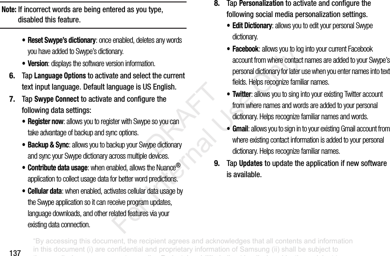 137Note: Ifincorrectwordsarebeingenteredasyoutype,disabledthisfeature.• Reset Swype’s dictionary: once enabled, deletes any words you have added to Swype’s dictionary.•Version: displays the software version information.6. TapLanguage Optionstoactivateandselectthecurrenttextinputlanguage.DefaultlanguageisUSEnglish.7. TapSwype Connecttoactivateandconfigurethefollowingdatasettings:•Register now: allows you to register with Swype so you can take advantage of backup and sync options.• Backup & Sync: allows you to backup your Swype dictionary and sync your Swype dictionary across multiple devices.• Contribute data usage: when enabled, allows the Nuance® application to collect usage data for better word predictions.•Cellular data: when enabled, activates cellular data usage by the Swype application so it can receive program updates, language downloads, and other related features via your existing data connection.8. TapPersonalizationtoactivateandconfigurethefollowingsocialmediapersonalizationsettings.•Edit Dictionary: allows you to edit your personal Swype dictionary.• Facebook: allows you to log into your current Facebook account from where contact names are added to your Swype’s personal dictionary for later use when you enter names into text fields. Helps recognize familiar names.•Twitter: allows you to sing into your existing Twitter account from where names and words are added to your personal dictionary. Helps recognize familiar names and words.•Gmail: allows you to sign in to your existing Gmail account from where existing contact information is added to your personal dictionary. Helps recognize familiar names.9. TapUpdatestoupdatetheapplicationifnewsoftwareisavailable.“By accessing this document, the recipient agrees and acknowledges that all contents and information in this document (i) are confidential and proprietary information of Samsung (ii) shall be subject to the non-disclosure agreement regarding Project J and (iii) shall not be disclosed by the recipient to any third party. Samsung Proprietary and Confidential” DRAFT For Internal Use Only