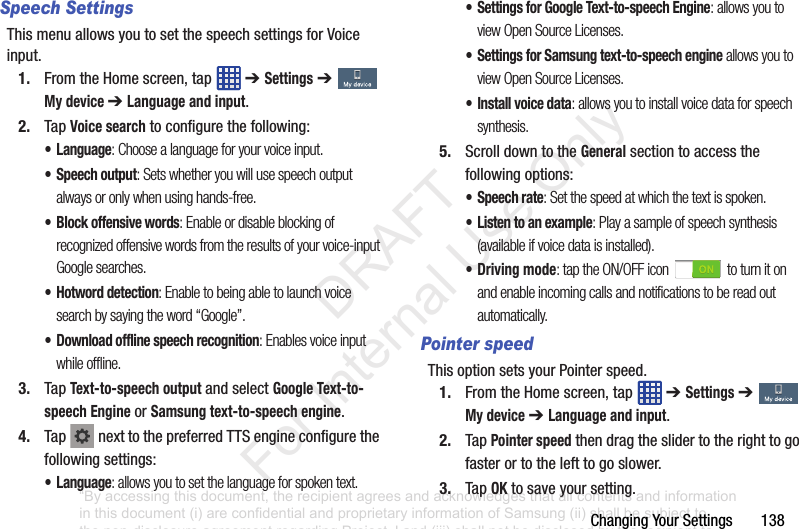 ChangingYourSettings138Speech SettingsThismenuallowsyoutosetthespeechsettingsforVoiceinput.1. FromtheHomescreen,tap ➔ Settings➔ My device ➔ Language and input.2. TapVoice searchtoconfigurethefollowing:• Language: Choose a language for your voice input.• Speech output: Sets whether you will use speech output always or only when using hands-free.• Block offensive words: Enable or disable blocking of recognized offensive words from the results of your voice-input Google searches.• Hotword detection: Enable to being able to launch voice search by saying the word “Google”.• Download offline speech recognition: Enables voice input while offline.3. TapText-to-speech outputandselectGoogle Text-to-speech EngineorSamsung text-to-speech engine.4. Tap nexttothepreferredTTSengineconfigurethefollowingsettings:• Language: allows you to set the language for spoken text.• Settings for Google Text-to-speech Engine: allows you to view Open Source Licenses.• Settings for Samsung text-to-speech engine allows you to view Open Source Licenses.• Install voice data: allows you to install voice data for speech synthesis.5. ScrolldowntotheGeneralsectiontoaccessthefollowingoptions:• Speech rate: Set the speed at which the text is spoken.• Listen to an example: Play a sample of speech synthesis (available if voice data is installed).• Driving mode: tap the ON/OFF icon to turn it on and enable incoming calls and notifications to be read out automatically.Pointer speedThisoptionsetsyourPointerspeed.1. FromtheHomescreen,tap ➔ Settings➔ My device ➔ Language and input.2. TapPointer speedthendragtheslidertotherighttogofasterortothelefttogoslower.3. TapOKtosaveyoursetting.“By accessing this document, the recipient agrees and acknowledges that all contents and information in this document (i) are confidential and proprietary information of Samsung (ii) shall be subject to the non-disclosure agreement regarding Project J and (iii) shall not be disclosed by the recipient to any third party. Samsung Proprietary and Confidential” DRAFT For Internal Use Only